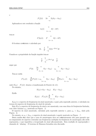 EEL-DAS-UFSC 151
e
F [f(t)] = 2π
∞
−∞
Fkδ(ω − kωa)
Aplicando-se este resultado `a fun¸c˜ao
δT (t) =
∞
k=−∞
δ(t − kT)
tem-se
F [δT (t)] = F
∞
k=−∞
δ(t − kT)
O k-´esimo coeﬁciente ´e calculado por
Fk =
1
T
T
2
− T
2
δ(t)e−jkωat
dt
Usando-se a propriedade da fun¸c˜ao impulso tem-se
1
T
T
2
− T
2
e−jkωst
dt =
1
T
segue que
F [δT ] =
2π
T
∞
k=−∞
δ(ω − kωa) = ωa
∞
k=−∞
δ(ω − kωa)
Tem-se ent˜ao
F [es(t)] =
∆
2π
F [e(t)] ∗ ωa
∞
k=−∞
δ(ω − kωa) =
∆
T
E(ω) ∗
∞
k=−∞
δ(ω − kωa)
onde E(ω) = F [e(t)] denota a transformada de Fourier de e(t).
No entanto,
E(ω) ∗ δ(ω − kωa) = E(ω − kωa)
Ent˜ao
Ea(ω) = F [ea(t)]
∆
T
∞
k=−∞
E(ω − kωa)
Ea(ω) ´e o espectro de freq¨uˆencias do sinal amostrado, o qual, pela express˜ao anterior, ´e calculado em
termos do espectro de freq¨uˆencias do sinal de entrada.
Seja E(ω) o espectro de freq¨uˆencias do sinal a ser amostrado, com uma faixa de freq¨uˆencias limitada,
com valor m´aximo ωm, mostrado na Figura 9.5.
O espectro do sinal amostrado, calculado pela express˜ao anterior ´e, para ωa  2ωm, dado pela
Figura 9.6.
No entanto, se ωa  2ωm, o espectro do sinal amostrado ´e aquele mostrado na Figura 9.7.
Desta an´alise ﬁca claro que a taxa de amostragem deve ser suﬁcientemente alta para garantir que
as componentes de espectro centradas nas freq¨uˆencias m´ultiplas da freq¨uˆencia de amostragem n˜ao ser˜ao
superpostos, o que impediria a recupera¸c˜ao do sinal n˜ao-amostrado. Esta condi¸c˜ao de superposi¸c˜ao ´e
chamada de ¨aliasing¨. O teorema de Shannon formaliza esta discuss˜ao.
 