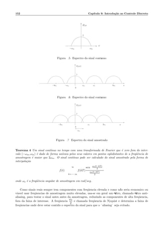 152 Cap´ıtulo 9: Introdu¸c˜ao ao Controle Discreto
ωm
E(ω
1
ω
−ωm
Figura 9.5: Espectro do sinal cont´ınuo
ωm
1
ωs 2ωs
Ea(ω)
ω−2ωs −ωm
0
Figura 9.6: Espectro do sinal cont´ınuo
1
Ea(ω)
ω2ωsωs−2ωs
0
ωm
Figura 9.7: Espectro do sinal amostrado
Teorema 4 Um sinal cont´ınuo no tempo com uma transformada de Fourier que ´e zero fora do inter-
valo (−ωm, ωm) ´e dado de forma un´ıvoca pelos seus valores em pontos eq¨uidistantes de a freq¨uˆencia de
amostragem ´e maior que 2ωm. O sinal cont´ınuo pode ser calculado do sinal amostrado pela forma de
interpola¸c˜ao
f(t) =
∞
k=−−∞
f(kT)
sen ωa(t−kT)
2
ωa(t−kT)
2
onde ωa ´e a freq¨uˆencia angular de amostragem em rad/seg.
Como sinais reais sempre tem componentes com freq¨uˆencia elevada e como n˜ao seria econˆomico ou
vi´avel usar freq¨uˆencias de amostragem muito elevadas, usa-se em geral um ﬁltro, chamado ﬁltro anti-
aliasing, para tratar o sinal antes antes da amostragem, reduzindo as componentes de alta freq¨uˆencia,
fora da faixa de interesse. A freq¨uˆencia
ωa
2
´e chamada freq¨uˆencia de Nyquist e determina a faixa de
freq¨uˆencias onde deve estar contido o espectro do sinal para que o ¨aliasing¨ seja evitado.
 