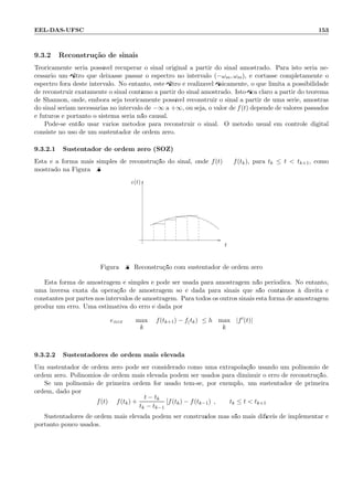 EEL-DAS-UFSC 153
9.3.2 Reconstru¸c˜ao de sinais
Teoricamente seria poss´ıvel recuperar o sinal original a partir do sinal amostrado. Para isto seria ne-
cess´ario um ﬁltro que deixasse passar o espectro no intervalo (−ωm, ωm), e cortasse completamente o
espectro fora deste intervalo. No entanto, este ﬁltro ´e realiz´avel ﬁsicamente, o que limita a possibilidade
de reconstruir exatamente o sinal cont´ınuo a partir do sinal amostrado. Isto ﬁca claro a partir do teorema
de Shannon, onde, embora seja teoricamente poss´ıvel reconstruir o sinal a partir de uma s´erie, amostras
do sinal seriam necess´arias no intervalo de −∞ a +∞, ou seja, o valor de f(t) depende de valores passados
e futuros e portanto o sistema seria n˜ao causal.
Pode-se ent˜ao usar v´arios m´etodos para reconstruir o sinal. O m´etodo usual em controle digital
consiste no uso de um sustentador de ordem zero.
9.3.2.1 Sustentador de ordem zero (SOZ)
Esta ´e a forma mais simples de reconstru¸c˜ao do sinal, onde f(t) = f(tk), para tk ≤ t  tk+1, como
mostrado na Figura 9.8
t
e(t)
Figura 9.8: Reconstru¸c˜ao com sustentador de ordem zero
Esta forma de amostragem ´e simples e pode ser usada para amostragem n˜ao peri´odica. No entanto,
uma inversa exata da opera¸c˜ao de amostragem s´o ´e dada para sinais que s˜ao cont´ınuos `a direita e
constantes por partes nos intervalos de amostragem. Para todos os outros sinais esta forma de amostragem
produz um erro. Uma estimativa do erro ´e dada por
eSOZ = max f(tk+1) − f(tk) ≤ h max |f′(t)|
k k
9.3.2.2 Sustentadores de ordem mais elevada
Um sustentador de ordem zero pode ser considerado como uma extrapola¸c˜ao usando um polinˆomio de
ordem zero. Polinˆomios de ordem mais elevada podem ser usados para diminuir o erro de reconstru¸c˜ao.
Se um polinˆomio de primeira ordem for usado tem-se, por exemplo, um sustentador de primeira
ordem, dado por:
f(t) = f(tk) +
t − tk
tk − tk−1
[f(tk) − f(tk−1)] , tk ≤ t  tk+1
Sustentadores de ordem mais elevada podem ser constru´ıdos mas s˜ao mais dif´ıceis de implementar e
portanto pouco usados.
 