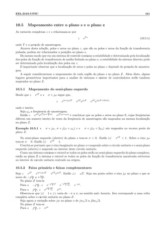 EEL-DAS-UFSC 161
10.5 Mapeamento entre o plano s e o plano z
As vari´aveis complexas z e s relacionam-se por
z = eTs
(10.5.1)
onde T ´e o per´ıodo de amostragem.
Atrav´es desta rela¸c˜ao, p´olos e zeros no plano z, que s˜ao os p´olos e zeros da fun¸c˜ao de transferˆencia
pulsada, podem ser relacionados a posi¸c˜oes no plano s.
Do mesmo modo que em um sistema de controle cont´ınuo a estabilidade ´e determinada pela localiza¸c˜ao
dos p´olos da fun¸c˜ao de transferˆencia de malha fechada no plano s, a estabilidade do sistema discreto pode
ser determinada pela localiza¸c˜ao dos p´olos em z.
´E importante observar que a localiza¸c˜ao de zeros e p´olos no plano z depende do per´ıodo de amostra-
gem.
A seguir consideraremos o mapeamento de cada regi˜ao do plano s no plano Z. Al´em disto, alguns
lugares geom´etricos importantes para a an´alise de sistemas e s´ıntese de controladores ser˜ao tamb´em
mapeados no plano Z.
10.5.1 Mapeamento do semi-plano esquerdo
Desde que z = esT e s = σ + jω segue que,
z = e(σ+jω)T
= eσT
ejωT
= eσT
ej(ωT+2π)n)
onde ´e inteiro
Seja ωa a freq¨uˆencia de amostragem.
Ent˜ao z = eσT ejT(ω+ 2π
T
n)
= ejT(ω+ωan e conclui-se que os p´olos e zeros no plano S, cujas freq¨uˆencias
diferem um n´umero inteiro de vezes da freq¨uˆencia de amostragem s˜ao mapeados na mesma localiza¸c˜ao
no plano Z.
Exemplo 10.5.1 s = σ + jω, σ + j(ω + ωa) e s = σ + j(ω + 2ωa) s˜ao mapeados no mesmo ponto do
plano Z.
No semi-plano esquerdo (aberto) do plano s tem-se σ  0. Ent˜ao |z| = eσT  1. Sobre o eixo jω
tem-se σ = 0. Ent˜ao |z| = eσT = 1.
Conclui-se portanto que o eixo imagin´ario no plano s ´e mapeado sobre o circulo unit´ario e o semi-plano
esquerdo (aberto) ´e mapeado no interior deste circulo unit´ario.
Como um sistema cont´ınuo ´e est´avel se todos os p´olos est˜ao no semi-plano esquerdo do plano complexo,
ent˜ao no plano Z o sistema ´e est´avel se todos os p´olos da fun¸c˜ao de transferˆencia amostrada estiverem
no interior do c´ırculo unit´ario centrado na origem.
10.5.2 Faixa prim´aria e faixas complementares
Seja z = esT = e(σ+jω)T = eσT ejωT . Ent˜ao ∠z = ωT. Seja um ponto sobre o eixo jω no plano s que se
move de −j ωa
2 a +jωa
2 .
No plano Z tem-se:
Para s = −j ωa
2 , z = e−j ωa
2
T
= e−j ωs
2
2π
ωa = e−jπ.
Para s = j ωa
2 , z = ej ωs
2
2π
ωa = ejπ.
Observa-se que |z| = 1 e ∠z varia de −π a π, no sentido anti- hor´ario. Isto corresponde a uma volta
completa sobre o c´ırculo unit´ario no plano Z.
Seja agora a varia¸c˜ao sobre jw no plano s de jwa/2 a j3wa/2.
No plano Z tem-se :
Para s = j ωa
2 , z = ejπ
 