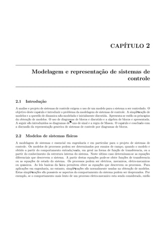 CAP´ITULO 2
Modelagem e representa¸c˜ao de sistemas de
controle
2.1 Introdu¸c˜ao
A an´alise e projeto de sistemas de controle exigem o uso de um modelo para o sistema a ser controlado. O
objetivo deste cap´ıtulo ´e introduzir o problema da modelagem de sistemas de controle. A simpliﬁca¸c˜ao de
modelos e a quest˜ao de dinˆamica n˜ao-modelada ´e inicialmente discutida. Apresenta-se ent˜ao os princ´ıpios
da obten¸c˜ao de modelos. O uso de diagramas de blocos ´e discutido e a ´algebra de blocos ´e apresentada.
A seguir s˜ao introduzidos os diagramas de ﬂuxo de sinal e a regra de Mason. O cap´ıtulo ´e conclu´ıdo com
a discuss˜ao da representa¸c˜ao gen´erica de sistemas de controle por diagramas de blocos.
2.2 Modelos de sistemas f´ısicos
A modelagem de sistemas ´e essencial em engenharia e em particular para o projeto de sistemas de
controle. Os modelos de processos podem ser determinados por ensaios de campo, quando o modelo ´e
obtido a partir do comportamento entrada/sa´ıda, em geral na forma de fun¸c˜ao de transferˆencia, ou a
partir do conhecimento da estrutura interna do sistema. Neste ´ultimo caso determinam-se as equa¸c˜oes
diferenciais que descrevem o sistema. A partir destas equa¸c˜oes pode-se obter fun¸c˜oes de transferˆencia
ou as equa¸c˜oes de estado do sistema. Os processos podem ser el´etricos, mecˆanicos, eletro-mecˆanicos
ou qu´ımicos. As leis b´asicas da f´ısica permitem obter as equa¸c˜oes que descrevem os processos. Para
aplica¸c˜oes em engenharia, no entanto, simpliﬁca¸c˜oes s˜ao normalmente usadas na obten¸c˜ao de modelos.
Estas simpliﬁca¸c˜oes s˜ao poss´ıveis se aspectos do comportamento do sistema podem ser desprezados. Por
exemplo, se o comportamento mais lento de um processo eletro-mecˆanico est´a sendo considerado, ent˜ao
 