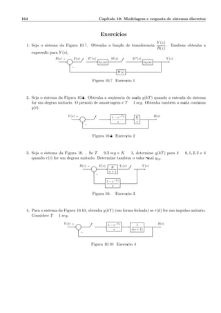 164 Cap´ıtulo 10: Modelagem e resposta de sistemas discretos
Exerc´ıcios
1. Seja o sistema da Figura 10.7. Obtenha a fun¸c˜ao de transferˆencia
Y (z)
R(z)
. Tamb´em obtenha a
express˜ao para Y (s).
Σ G1(s) G2(s)
H(s)
R(s) E(s) E∗(s) M(s) M∗(s) Y (s)+
−
Figura 10.7: Exerc´ıcio 1
2. Seja o sistema da Figura 10.8. Obtenha a seq¨uˆencia de sa´ıda y(kT) quando a entrada do sistema
for um degrau unit´ario. O per´ıodo de amostragem ´e T = 1 seg. Obtenha tamb´em a sa´ıda cont´ınua
y(t).
Σ
1 − e−Ts
s
K
s
Y (s) R(s)+
−
Figura 10.8: Exerc´ıcio 2
3. Seja o sistema da Figura 10.9. Se T = 0.2 seg e K = 1, determine y(kT) para k = 0, 1, 2, 3 e 4
quando r(t) for um degrau unit´ario. Determine tamb´em o valor ﬁnal yrp.
Σ
K
s + 1
1 − e−Ts
s
R(s) E(s) Y1(s) Y (s)+
−
Figura 10.9: Exerc´ıcio 3
4. Para o sistema da Figura 10.10, obtenha y(kT) (em forma fechada) se r(k) for um impulso unit´ario.
Considere T = 1 seg.
Σ
1 − e−Ts
s
1
s(s + 1)
Y (s) R(s)+
−
Figura 10.10: Exerc´ıcio 4
 