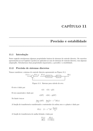 CAP´ITULO 11
Precis˜ao e estabilidade
11.1 Introdu¸c˜ao
Neste cap´ıtulo estudaremos algumas propriedades b´asicas de sistemas de controle discreto. Os conceitos
apresentados no no Cap´ıtulo 4 podem ser aplicados ao caso de sistemas de controle discreto, com algumas
adapta¸c˜oes. Estudaremos duas propriedades importantes, a precis˜ao e a estabilidade.
11.2 Precis˜ao de sistemas discretos
Vamos considerar o sistema de controle discreto apresentado na Figura 11.1.
Σ SOZ(s) Gp(s)
Y (s) E(s) E∗(s) R(s)+
−
Figura 11.1: Sistema para c´alculo de erro
O erro ´e dado por:
e(t) = r(t) − y(t)
O erro amostrado ´e dado por
e(kT) = r(kt) − y(kT)
No limite tem-se
lim
t→∞
e(kT) = lim
z→1
[(1 − z−1
)E(z)
A fun¸c˜ao de transferˆencia considerando o sustentador de ordem zero e a planta ´e dada por
G(z) = (1 − z−1
)Z
Gp(s)
s
A fun¸c˜ao de transferˆencia de malha fechada ´e dada por
Y (z)
R(z)
=
G(z)
1 + G(z)
 