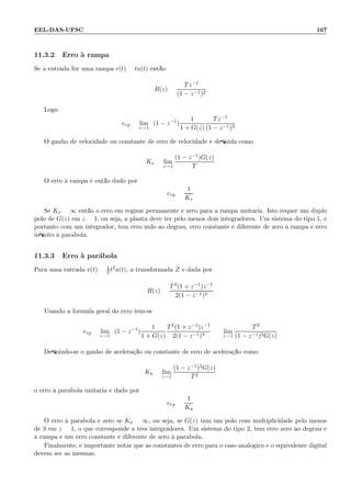 EEL-DAS-UFSC 167
11.3.2 Erro `a rampa
Se a entrada for uma rampa r(t) = tu(t) ent˜ao
R(z) =
Tz−1
(1 − z−1)2
Logo
erp = lim
z→1
(1 − z−1
)
1
1 + G(z)
Tz−1
(1 − z−1)2
O ganho de velocidade ou constante de erro de velocidade ´e deﬁnida como
Kv = lim
z→1
(1 − z−1)G(z)
T
O erro `a rampa ´e ent˜ao dado por
erp =
1
Kv
Se Kv = ∞ ent˜ao o erro em regime permanente ´e zero para a rampa unit´aria. Isto requer um duplo
p´olo de G(z) em z = 1, ou seja, a planta deve ter pelo menos dois integradores. Um sistema do tipo 1, e
portanto com um integrador, tem erro nulo ao degrau, erro constante e diferente de zero `a rampa e erro
inﬁnito `a par´abola.
11.3.3 Erro `a par´abola
Para uma entrada r(t) = 1
2 t2u(t), a transformada Z ´e dada por
R(z) =
T2(1 + z−1)z−1
2(1 − z−1)3
Usando a f´ormula geral do erro tem-se:
erp = lim
z→1
(1 − z−1
)
1
1 + G(z)
T2(1 + z−1)z−1
2(1 − z−1)3
= lim
z→1
T2
(1 − z−1)2G(z)
Deﬁnindo-se o ganho de acelera¸c˜ao ou constante de erro de acelera¸c˜ao como
Ka = lim
z→1
(1 − z−1)2G(z)
T2
o erro `a par´abola unit´aria ´e dado por
erp =
1
Ka
O erro `a par´abola ´e zero se Ka = ∞, ou seja, se G(z) tem um p´olo com multiplicidade pelo menos
de 3 em z = 1, o que corresponde a trˆes integradores. Um sistema do tipo 2, tem erro zero ao degrau e
`a rampa e um erro constante e diferente de zero `a par´abola.
Finalmente, ´e importante notar que as constantes de erro para o caso anal´ogico e o equivalente digital
devem ser as mesmas.
 