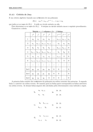 EEL-DAS-UFSC 169
11.4.1 Crit´erio de Jury
´E um crit´erio alg´ebrico baseado nos coeﬁcientes de um polinˆomio
D(z) = anzn
+ an−1zn−1
+ ... + a1z + a0
que indica se as ra´ızes de D(z) = 0 est˜ao no circulo unit´ario ou n˜ao.
Para determinar se as ra´ızes de D(z) = 0 estejam no c´ırculo unit´ario usa-se o seguinte procedimento.
Constr´oi-se a tabela
Tabela n + 1 colunas e 2n − 3 linhas.
z0 z1 z2 z3 . . . zn−2 zn−1 zn
1 a0 a1 a2 a3 . . . an−2 an−1 an
2 an an−1 an−2 an−3 . . . a2 a1 a0
3 b0 b1 b2 b3 . . . bn−2 bn−1 0
4 bn−1 bn−2 bn−3 bn−4 . . . b1 b0 0
5 c0 c1 c2 c3 . . . cn−2 0 0
6 cn−2 cn−3 cn−4 cn−5 . . . c0 0 0
...
...
...
...
...
...
...
...
...
2n-5 p0 p1 p2 p3 0 0 . . . 0
2n-4 p3 p2 p1 p0 0 0 . . . 0
2n-3 q0 q1 q2 0 0 0 . . . 0
A primeira linha consiste dos coeﬁcientes do polinˆomio em ordem crescente das potˆencias. A segunda
linha ´e a anterior em ordem reversa. De maneira geral as linhas pares correspondem `as linhas anteriores
em ordem reversa. As demais linhas ´ımpares s˜ao calculadas pelos determinantes como indicado a seguir.
bk =
a0 an−k
an ak
q0 =
p0 p3
p3 p0
ck =
b0 bn−1−k
bn−1 bk
q1 =
p0 p2
p3 p1
dk =
c0 cn−2−k
cn−2 ck
q2 =
p0 p1
p3 p2
 