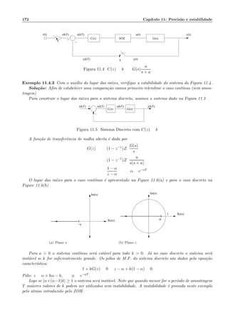 172 Cap´ıtulo 11: Precis˜ao e estabilidade
e(kT)r(t)
y(kT)
+
r(kT) u(t) y(t)
y(t)
−T
T
G(s)C(z) SOZ
Figura 11.4: C(z) = k G(s)
a
s + a
Exemplo 11.4.3 Com o aux´ılio do lugar das ra´ızes, veriﬁque a estabilidade do sistema da Figura 11.4.
Solu¸c˜ao: Aﬁm de estabelecer uma compara¸c˜ao vamos primeiro relembrar o caso cont´ınuo (sem amos-
tragem)
Para construir o lugar das ra´ızes para o sistema discreto, usamos o sistema dado na Figura 11.5
−
+r(kT)
G(z)
e(kT) u(kT) y(kT)
C(z)
Figura 11.5: Sistema Discreto com C(z) = k
A fun¸c˜ao de transferˆencia de malha aberta ´e dada por
G(z) = (1 − z−1
)Z
G(s)
s
= (1 − z−1
)Z
a
s(s + a)
=
1 − α
z − α
α = e−aT
O lugar das ra´ızes para o caso cont´ınuo ´e apresentado na Figure 11.6(a) e para o caso discreto na
Figure 11.6(b)
Im(s)
Re(s)
−a
(a) Plano s
Re(s)
Im(s)
1
α
(b) Plano z
Para a  0 o sistema cont´ınuo ser´a est´avel para todo k  0. J´a no caso discreto o sistema ser´a
inst´avel se k for suﬁcientemente grande. Os p´olos de M.F. do sistema discreto s˜ao dados pela equa¸c˜ao
caracter´ıstica:
1 + kG(z) = 0 =:z − α + k(1 − α) = 0
P´olo: z = α + kα − k, α = e−aT .
Logo se |α+(α−1)k| ≥ 1 o sistema ser´a inst´avel. Note que quando menor for o per´ıodo de amostragem
T maiores valores de k podem ser utilizados sem instabilidade. A instabilidade ´e provada neste exemplo
pelo atraso introduzido pelo ZOH.
 