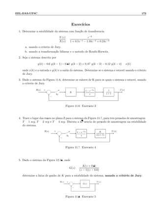EEL-DAS-UFSC 173
Exerc´ıcios
1. Determine a estabilidade do sistema com fun¸c˜ao de transferˆencia
Y (z)
X(z)
=
z−3
1 + 0.5z−1 − 1.34z−2 + 0.24z−3
a. usando o crit´erio de Jury.
b. usando a transforma¸c˜ao bilinear e o m´etodo de Routh-Hurwitz.
2. Seja o sistema descrito por
y(k) − 0.6 y(k − 1) − 0.81 y(k − 2) + 0, 67 y(k − 3) − 0.12 y(k − 4) = x(k)
onde x(k) ´e a entrada e y(k) ´e a saida do sistema. Determine se o sistema ´e est´avel usando o crit´erio
de Jury.
3. Dado o sistema da Figura 11.6, determine os valores de K para os quais o sistema ´e est´avel, usando
o crit´erio de Jury.
−
δT
+ C(s)R(s)
--* -
6
- -1
s + 1
1 − e−Ts
s
K
Figura 11.6: Exerc´ıcio 3
4. Trace o lugar das ra´ızes no plano Z para o sistema da Figura 11.7, para trˆes per´ıodos de amostragem:
T = 1 seg, T = 2 seg e T = 4 seg. Discuta a inﬂuˆencia do per´ıodo de amostragem na estabilidade
do sistema.
R(s) Y (s)
δT
−
+ *
6
-- - -
K
s(s + 1)
1 − e−Ts
s
Figura 11.7: Exerc´ıcio 4
5. Dado o sistema da Figura 12.18, onde
G(z) =
K(z + 0.8)
(z − 1)(z − 0.6)
determine a faixa de ganho de K para a estabilidade do sistema, usando o crit´erio de Jury.
Y (z)R(z)
−
+
6
- - -G(z)
Figura 11.8: Exerc´ıcio 5
 