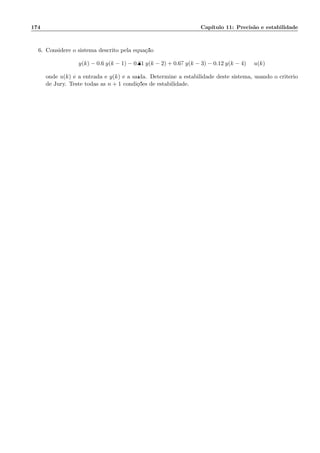 174 Cap´ıtulo 11: Precis˜ao e estabilidade
6. Considere o sistema descrito pela equa¸c˜ao:
y(k) − 0.6 y(k − 1) − 0.81 y(k − 2) + 0.67 y(k − 3) − 0.12 y(k − 4) = u(k)
onde u(k) ´e a entrada e y(k) ´e a sa´ıda. Determine a estabilidade deste sistema, usando o crit´erio
de Jury. Teste todas as n + 1 condi¸c˜oes de estabilidade.
 