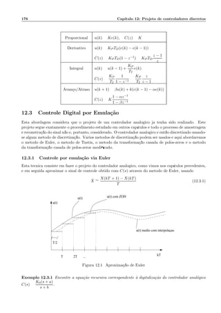 176 Cap´ıtulo 12: Projeto de controladores discretos
Proporcional u(k) = Ke(k), C(z) = K
Derivativo u(k) = KP TD(e(k) − e(k − 1))
C(z) = KP TD(1 − z−1) = KP TD
z − 1
z
Integral u(k) = u(k − 1) +
KP
TI
e(k)
C(z) =
KP
TI
1
1 − z−1
=
KP
TI
z
z − 1
Avan¸co/Atraso u(k + 1) = βu(k) + k(e(k − 1) − αe(k))
C(z) = K
1 − αz−1
1 − βz−1
12.3 Controle Digital por Emula¸c˜ao
Esta abordagem considera que o projeto de um controlador anal´ogico j´a tenha sido realizado. Este
projeto segue exatamente o procedimento estudado em outros cap´ıtulos e todo o processo de amostragem
e reconstru¸c˜ao do sinal n˜ao ´e, portanto, considerado. O controlador anal´ogico ´e ent˜ao discretizado usando-
se algum m´etodo de discretiza¸c˜ao. V´arios m´etodos de discretiza¸c˜ao podem ser usados e aqui abordaremos
o m´etodo de Euler, o m´etodo de Tustin, o m´etodo da transforma¸c˜ao casada de p´olos-zeros e o m´etodo
da transforma¸c˜ao casada de p´olos-zeros modiﬁcado.
12.3.1 Controle por emula¸c˜ao via Euler
Esta t´ecnica consiste em fazer o projeto do controlador anal´ogico, como vimos nos cap´ıtulos precedentes,
e em seguida aproximar o sinal de controle obtido com C(s) atrav´es do m´etodo de Euler, usando
˙X ∼=
X(kT + 1) − X(kT)
T
(12.3.1)
T 2T ...
T/2
u(t)
u(t) com ZOHu(t)
u(t) medio com interpolaçao
kT
Figura 12.1: Aproxima¸c˜ao de Euler
Exemplo 12.3.1 Encontre a equa¸c˜ao recursiva correspondente `a digitaliza¸c˜ao do controlador anal´ogico
C(s) =
K0(s + a)
s + b
.
 