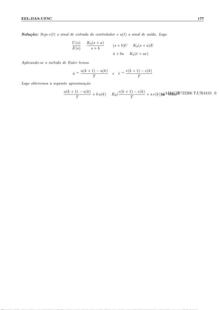 EEL-DAS-UFSC 177
Solu¸c˜ao: Seja e(t) o sinal de entrada do controlador e u(t) o sinal de sa´ıda. Logo
U(s)
E(s)
=
K0(s + a)
s + b
: (s + b)U = K0(s + a)E
: ˙u + bu = K0( ˙e + ae)
Aplicando-se o m´etodo de Euler temos
˙u ∼=
u(k + 1) − u(k)
T
e ˙e ∼=
e(k + 1) − e(k)
T
Logo obteremos a seguinte aproxima¸c˜ao
u(k + 1) − u(k)
T
+ b u(k) = K0(
e(k + 1) − e(k)
T
+ a e(k))
 