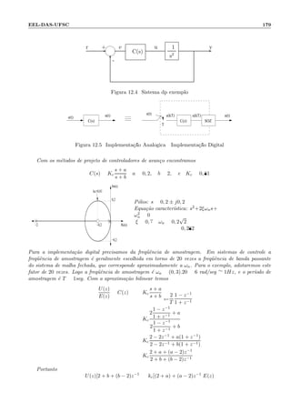 EEL-DAS-UFSC 179
- -
6-
+r e
C(s)
1
s2
u y
Figura 12.4: Sistema dp exemplo
e(t) u(kT)e(kT)
T
u(t)u(t)e(t)
C(s) C(z) SOZ
Figura 12.5: Implementa¸c˜ao Anal´ogica Implementa¸c˜ao Digital
Com os m´etodos de projeto de controladores de avan¸co encontramos
C(s) = Kc
s + a
s + b
a = 0, 2, b = 2, e Kc = 0, 81
−2 −0,2
−0,2
0,2
Im(s)
kc=0,81
Re(s)
P´olos: s = 0, 2 ± j0, 2
Equa¸c˜ao caracter´ıstica: s2+2ξωns+
ω2
n = 0
:ξ = 0, 7 ωn = 0, 2
√
2
= 0, 282
Para a implementa¸c˜ao digital precisamos da freq¨uˆencia de amostragem. Em sistemas de controle a
freq¨uˆencia de amostragem ´e geralmente escolhida em torno de 20 vezes a freq¨uˆencia de banda passante
do sistema de malha fechada, que corresponde aproximadamente a ωn. Para o exemplo, adotaremos este
fator de 20 vezes. Logo a freq¨uˆencia de amostragem ´e ωa = (0, 3).20 = 6 rad/seg ∼= 1Hz, e o per´ıodo de
amostragem ´e T = 1seg. Com a aproxima¸c˜ao bilinear temos
U(z)
E(z)
= C(z) = Kc
s + a
s + b s=
2
T
1 − z−1
1 + z−1
= Kc
2
1 − z−1
1 + z−1
+ a
2
1 − z−1
1 + z−1
+ b
= Kc
2 − 2z−1 + a(1 + z−1)
2 − 2z−1 + b(1 + z−1)
= Kc
2 + a + (a − 2)z−1
2 + b + (b − 2)z−1
Portanto
U(z)[2 + b + (b − 2)z−1
] = kc[(2 + a) + (a − 2)z−1
]E(z)
 