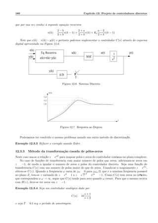180 Cap´ıtulo 12: Projeto de controladores discretos
que por sua vez conduz `a seguinte equa¸c˜ao recursiva
u(k) =
2 − b
2 + b
u(k − 1) +
2 + a
2 + b
e(k) + Kc
a − 2
2 + b
e(k − 1)
Note que e(k) = r(k) − y(k) e portanto podemos implementar o controlador C(s) atrav´es do esquema
digital apresentado na Figura 12.6.
r(k)
y(k)
u(k) u(t) y(t)1
s2e(k)=r(k)−y(k)
A/D
T
y(k)
Eq. Recursiva
SOZ
Figura 12.6: Sistema Discreto
y(t)
t
1,4
1,2
1,0
Figura 12.7: Resposta ao Degrau
Poder´ıamos ter resolvido o mesmo problema usando um outro m´etodo de discretiza¸c˜ao.
Exemplo 12.3.3 Refazer o exemplo usando Euler.
12.3.3 M´etodo da transforma¸c˜ao casada de p´olos-zeros
Neste caso usa-se a rela¸c˜ao z = esT para mapear p´olos e zeros do controlador cont´ınuo no plano complexo.
No caso de fun¸c˜oes de transferˆencia com maior n´umero de p´olos que zeros, adicionam-se zeros em
z = −1, de modo a igualar o n´umero de zeros e p´olos do controlador discreto. Seja uma fun¸c˜ao de
transferˆencia C(s) com um n´umero de p´olos maior do que de zeros. Usando-se o mapeamento z = eTs,
obtem-se C(z). Quando a freq¨uˆencia ω varia de jω = 0 para jωa/2, que ´e a m´axima freq¨uˆencia poss´ıvel
no plano Z, tem-se z variando de z = e0 = 1 a z = e
ωa
2
T
= ejπ = −1. Como C(s) tem zeros no inﬁnito,
que correspondem a ω → ∞, segue que C(s) tende para zero quando ω cresce. Para que o mesmo ocorra
com H(z), deve-se ter zeros em z = −1.
Exemplo 12.3.4 Seja um controlador anal´ogico dado por
C(s) = 10
s + 1
s + 2
e seja T = 0.1 seg o per´ıodo de amostragem.
 
