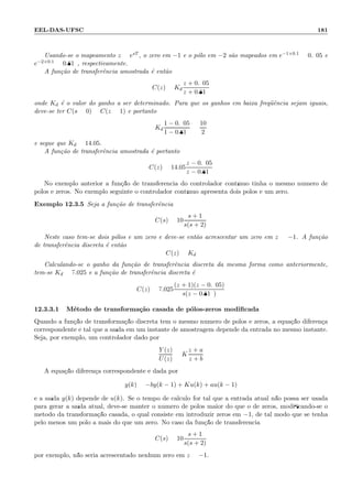 EEL-DAS-UFSC 181
Usando-se o mapeamento z = esT , o zero em −1 e o p´olo em −2 s˜ao mapeados em e−1×0.1 = 0.905 e
e−2×0.1 = 0.819, respectivamente.
A fun¸c˜ao de transferˆencia amostrada ´e ent˜ao
C(z) = Kd
z + 0.905
z + 0.819
onde Kd ´e o valor do ganho a ser determinado. Para que os ganhos em baixa freq¨uˆencia sejam iguais,
deve-se ter C(s = 0) = C(z = 1) e portanto
Kd
1 − 0.905
1 − 0.819
=
10
2
e segue que Kd = 14.05.
A fun¸c˜ao de transferˆencia amostrada ´e portanto
C(z) = 14.05
z − 0.905
z − 0.819
No exemplo anterior a fun¸c˜ao de transferˆencia do controlador cont´ınuo tinha o mesmo n´umero de
p´olos e zeros. No exemplo seguinte o controlador cont´ınuo apresenta dois p´olos e um zero.
Exemplo 12.3.5 Seja a fun¸c˜ao de transferˆencia
C(s) = 10
s + 1
s(s + 2)
Neste caso tem-se dois p´olos e um zero e deve-se ent˜ao acrescentar um zero em z = −1. A fun¸c˜ao
de transferˆencia discreta ´e ent˜ao
C(z) = Kd
Calculando-se o ganho da fun¸c˜ao de transferˆencia discreta da mesma forma como anteriormente,
tem-se Kd = 7.025 e a fun¸c˜ao de transferˆencia discreta ´e
C(z) = 7.025
(z + 1)(z − 0.905)
s(z − 0.819)
12.3.3.1 M´etodo de transforma¸c˜ao casada de p´olos-zeros modiﬁcada
Quando a fun¸c˜ao de transforma¸c˜ao discreta tem o mesmo n´umero de p´olos e zeros, a equa¸c˜ao diferen¸ca
correspondente ´e tal que a sa´ıda em um instante de amostragem depende da entrada no mesmo instante.
Seja, por exemplo, um controlador dado por
Y (z)
U(z)
= K
z + a
z + b
A equa¸c˜ao diferen¸ca correspondente ´e dada por
y(k) = −by(k − 1) + Ku(k) + au(k − 1)
e a sa´ıda y(k) depende de u(k). Se o tempo de c´alculo for tal que a entrada atual n˜ao possa ser usada
para gerar a sa´ıda atual, deve-se manter o n´umero de p´olos maior do que o de zeros, modiﬁcando-se o
m´etodo da transforma¸c˜ao casada, o qual consiste em introduzir zeros em −1, de tal modo que se tenha
pelo menos um p´olo a mais do que um zero. No caso da fun¸c˜ao de transferˆencia
C(s) = 10
s + 1
s(s + 2)
por exemplo, n˜ao seria acrescentado nenhum zero em z = −1.
 