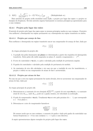 EEL-DAS-UFSC 183
♦ R(Pi) =
1
(m1)!
dm−1
dsm−1
(s − Pi)mF(s)
z
z − esT
s=Pi
(Multiplicidade m).
Dois m´etodos de projeto ser˜ao estudados nesta se¸c˜ao, o projeto por lugar das ra´ızes e o projeto no
dom´ınio da freq¨uˆencia. Os dois m´etodos seguem basicamente os mesmos princ´ıpios j´a apresentados para
o caso cont´ınuo.
12.4.1 Projeto pelo lugar das ra´ızes
O m´etodo de projeto pelo lugar das ra´ızes segue os mesmos princ´ıpios usados no caso cont´ınuo. O projeto
visa melhorar o desempenho em regime permanente ou o desempenho em regime transit´orio ou ambos.
12.4.1.1 Projeto por avan¸co de fase
Para melhorar o desempenho em regime transit´orio usa-se um compensador de avan¸co de fase, dado por
C(z) =
z + α
z + β
As etapas principais do projeto s˜ao:
1. A posi¸c˜ao dos p´olos dominantes no plano s ´e determinada a partir dos requisitos de desempenho
transit´orio. Estes p´olos s˜ao ent˜ao mapeados no plano Z, usando o mapeamento z = esT .
2. O zero do controlador ´e ﬁxado, e o p´olo ´e calculado pela condi¸c˜ao de pertinˆencia angular.
3. O ganho do controlador ´e calculado pela condi¸c˜ao de pertinˆencia de m´odulo.
4. As constantes de erro s˜ao calculadas e em caso em que a condi¸c˜ao de erro for insatisfat´oria, o
projeto ´e refeito ou um compensador de atraso de fase ´e acrescentado.
12.4.1.2 Projeto por atraso de fase
No caso em que o erro em regime permanente for muito elevado, deve-se acrescentar um compensador de
atraso de fase, dado por
C(z) =
z + α
z + β
As etapas principais do projeto s˜ao:
1. Determinam-se a constante de erro desejada Kdesejado
erro , a partir do erro especiﬁcado, e a constante
atual de erro Kerro, onde Kerro pode ser o ganho est´atico, de velocidade ou acelera¸c˜ao .
2. O p´olo do compensador ´e ﬁxado. Usualmente ﬁxa-se este p´olo pr´oximo de z = 1, que corresponde
a s = 0 no plano s.
3. Determina-se o zero do compensador fazendo-se
Kdesejado
erro
Katual
erro
=
1 + α
1 + β
Do mesmo modo que no caso cont´ınuo, o aumento de ganho ´e dado pelo ganho do controlador nas
baixas freq¨uˆencias (s → 0 no caso cont´ınuo e z → 1 para o caso discreto).
A seguir apresentaremos alguns exemplos do projeto pelo lugar das ra´ızes.
 