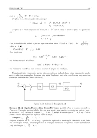 EEL-DAS-UFSC 185
onde α =
TD
1 + TD
e K = KP (1 + TD).
No plano s os p´olos desejados s˜ao dados por
s2
+ 2ξωns + ω2
n = 0 : s2
+ 2.0, 7.0, 3 + (0, 3)2
= 0
: sd = −0, 21 ± 0, 21j
No plano z os p´olos desejados s˜ao dados por z = esT com s sendo os p´olos no plano s o que resulta
em:
zd = e−0,21±0,21j
= e−0,21(cos 1±sen 1j)
= 0, 79 ± 0, 17j
Com as condi¸c˜oes de m´odulo e fase do lugar das ra´ızes temos ∠C(z0d) + ∠G(zd) = ±π = :
0, 17
0, 79 − α
=
−3, 03:α = 0, 85
1 = |C(zd)||G(zd)| =:K =
1
2, 77
= 0, 36.
Com isso temos
C(z) = 0, 36
z − 0, 85
z
= 0, 36(1 − 0, 85z−1
)
que resulta em la lei de controle
u(k) = 0, 36e(k) − 0, 348e(k − 1)
que ´e similar `a encontrada num exemplo anterior de projeto via emula¸c˜ao.
Normalmente n˜ao ´e necess´ario que os p´olos desejados de malha fechada sejam exatamente aqueles
especiﬁcados, mas sim estejam dentro de uma regi˜ao do plano z associada a um fator de amortecimento
maior que o especiﬁcado (menor oscila¸c˜oes).
r(t) u(t)
T
y(t)1
s(s+2)
+
−
C(z) SOZ
Figura 12.13: Sistema do Exemplo 12.4.2
Exemplo 12.4.2 (Ogata, Discrete-time Control Systems, p. 384) Para o sistema mostrado na
Figura 12.13 projetar um controlador discreto para atender aos seguintes requisitos de projeto: amor-
tecimentoe ξ = 0, 5 e tempo de resposta tr2%
= 2 seg. O per´ıodo de amostragem ´e T = 0, 2 seg. Pede-se
ainda o c´alculo da resposta ao degrau e o erro `a rampa.
Solu¸c˜ao: tr2%
=
4
ξωn
= 2 =:ωn = 4
Os p´olos desejados s˜ao sd = 2 ± 3, 464j. Tipicamente o per´ıodo de amostragem ´e escolhido de tal forma
que existam pelo menos 9 amostras por ciclo de oscila¸c˜ao amortecida. Conferindo no caso acima temos,
Freq. amostragem ωs =
2π
T
= 31, 42
 