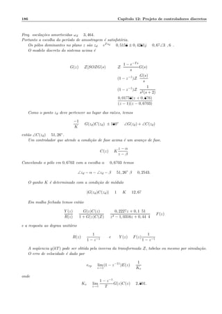 186 Cap´ıtulo 12: Projeto de controladores discretos
Freq. oscila¸c˜oes amortecidas ωd = 3, 464.
Portanto a escolha do per´ıodo de amostragem ´e satisfat´oria.
Os p´olos dominantes no plano z s˜ao zd = eTsd = 0, 5158 ± 0, 4281j = 0, 67∠39, 69.
O modelo discreto do sistema acima ´e
G(z) = Z[SOZG(s)] = Z
1 − e−Ts
s
G(s)
= (1 − z−1
)Z
G(s)
s
= (1 − z−1
)Z
1
s2(s + 2)
=
0, 01758(z + 0, 876)
(z − 1)(z − 0, 6703)
Como o ponto zd deve pertencer ao lugar das ra´ızes, temos
−1
K
= G(zd)C(zd): ± 180◦
= ∠G(zd) + ∠C(zd)
ent˜ao ∠C(zd) = 51, 26◦.
Um controlador que atende a condi¸c˜ao de fase acima ´e um avan¸co de fase.
C(z) = K
z − α
z − β
Cancelando o p´olo em 0, 6703 com a escolha α = 0, 6703 temos
∠zd − α − ∠zd − β = 51, 26◦
:β = 0, 2543.
O ganho K ´e determinado com a condi¸c˜ao de m´odulo
|G(zd)C(zd)| = 1 =:K = 12, 67
Em malha fechada temos ent˜ao
Y (z)
R(z)
=
G(z)C(z)
1 + G(z)C(Z)
=
0, 2227z + 0, 1951
z2 − 1, 0316z + 0, 4494
= F(z)
e a resposta ao degrau unit´ario
R(z) =
1
1 − z−1
e Y (z) = F(z)
1
1 − z−1
A seq¨uencia y(kT) pode ser obtida pela inversa da transformada Z, tabelas ou mesmo por simula¸c˜ao.
O erro de velocidade ´e dado por
erp = lim
z→1
(1 − z−11
)E(z) =
1
Kv
onde
Kv = lim
z→1
1 − z−1
T
G(z)C(z) = 2, 801.
 