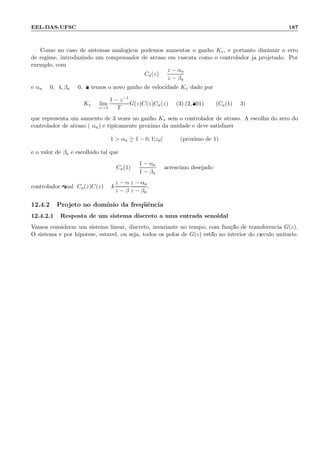 EEL-DAS-UFSC 187
Como no caso de sistemas anal´ogicos podemos aumentar o ganho Kv, e portanto diminuir o erro
de regime, introduzindo um compensador de atraso em cascata como o controlador j´a projetado. Por
exemplo, com
Ca(z) =
z − αa
z − βa
e αa = 0, 94, βa = 0, 98 temos o novo ganho de velocidade Kv dado por
Kv = lim
z→1
1 − z−1
T
G(z)C(z)Ca(z) = (3).(2, 801) (Ca(1) = 3)
que representa um aumento de 3 vezes no ganho Kv sem o controlador de atraso. A escolha do zero do
controlador de atraso ( αa) ´e tipicamente pr´oximo da unidade e deve satisfazer
1  αa ≥ 1 − 0, 1|zd| (pr´oximo de 1)
e o valor de βa ´e escolhido tal que
Ca(1) =
1 − αa
1 − βa
= acr´escimo desejado
controlador ﬁnal; Ca(z)C(z) = k
z − α
z − β
z − αa
z − βa
.
12.4.2 Projeto no dom´ınio da freq¨uˆencia
12.4.2.1 Resposta de um sistema discreto a uma entrada senoidal
Vamos considerar um sistema linear, discreto, invariante no tempo, com fun¸c˜ao de transferˆencia G(z).
O sistema ´e por hip´otese, est´avel, ou seja, todos os p´olos de G(z) est˜ao no interior do c´ırculo unit´ario.
A entrada do sistema (o)5(s)-375.51 ms t´2]TJ1(a)15.39274(n)2.67315(c)-1.87468(i)1.330.9091T9o ciao
 