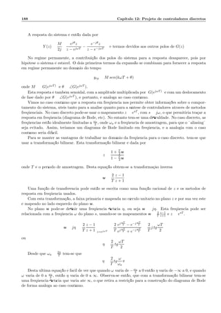 188 Cap´ıtulo 12: Projeto de controladores discretos
A resposta do sistema ´e ent˜ao dada por
Y (z) =
M
2j
ejθz
z − ejωT
−
e−jθz
z − e−jωT
+ termos devidos aos outros p´olos de G(z)
No regime permanente, a contribui¸c˜ao dos p´olos do sistema para a resposta desaparece, pois por
hip´otese o sistema ´e est´avel. O dois primeiros termos da expans˜ao se combinam para fornecer a resposta
em regime permanente no dom´ınio do tempo
yrp = M sen(kωT + θ)
onde M = G(ejωT) e θ = ∠G(ejωT ).
Esta resposta ´e tamb´em senoidal, com a amplitude multiplicada por G(ejωT) e com um deslocamento
de fase dado por θ = ∠G(ejωT ), e portanto, ´e an´aloga ao caso cont´ınuo.
Vimos no caso cont´ınuo que a resposta em freq¨uˆencia nos permite obter informa¸c˜oes sobre o compor-
tamento do sistema, ´uteis tanto para a an´alise quanto para a s´ıntese de controladores atrav´es de m´etodos
freq¨uenciais. No caso discreto pode-se usar o mapeamento z = esT , com s = jω, o que permitiria tra¸car a
resposta em freq¨uˆencia (diagrama de Bode, etc). No entanto tem-se uma diﬁculdade. No caso discreto, as
freq¨uˆencias est˜ao idealmente limitadas a ωa
2 , onde ωa ´e a freq¨uˆencia de amostragem, para que o ¨aliasing¨
seja evitado. Assim, teriamos um diagrama de Bode limitado em freq¨uˆencia, e a analogia com o caso
cont´ınuo seria dif´ıcil.
Para se manter as vantagens de trabalhar no dom´ınio da freq¨uˆencia para o caso discreto. tem-se que
usar a transforma¸c˜ao bilinear. Esta transforma¸c˜ao bilinear ´e dada por
z =
1 + T
2 w
1 − T
2 w
onde T ´e o per´ıodo de amostragem. Desta equa¸c˜ao obtem-se a transforma¸c`ao inversa
w =
2
T
z − 1
z + 1
Uma fun¸c˜ao de transferˆencia pode ent˜ao se escrita como uma fun¸c˜ao racional de z e os m´etodos de
resposta em freq¨uˆencia usados.
Com esta transforma¸c˜ao, a faixa prim´aria ´e mapeada no c´ırculo unit´ario no plano z e por sua vez este
´e mapeado no lado esquerdo do plano w.
No plano w pode-se deﬁnir uma freq¨uˆencia ﬁct´ıcia η, ou seja w = jη. Esta freq¨uˆencia pode ser
relacionada com a freq¨uˆencia ω do plano s, usando-se os mapeamentos w = 2
T
z−1
z+1 e z = esT .
w = jη =
2
T
z − 1
z + 1 z=ejωT
=
2
T
ej ωT
2 − e−j ωT
2
ej ωT
2 + e−j ωT
2
=
2
T
j tg
ωT
2
ou
η =
2
T
tg
ωT
2
Desde que ωa = 2π
T tem-se que
η =
2
T
tg
ω
ωa
π
Desta ´ultima equa¸c˜ao ´e f´acil de ver que quando ω varia de −ωa
2 a 0 ent˜ao η varia de −∞ a 0, e quando
ω varia de 0 a ωa
2 , ent˜ao η varia de 0 a ∞. Observa-se ent˜ao, que com a transforma¸c˜ao bilinear tem-se
uma freq¨uˆencia ﬁct´ıcia que varia at´e ∞, o que retira a restri¸c˜ao para a constru¸c˜ao do diagrama de Bode
de forma an´aloga ao caso cont´ınuo.
 