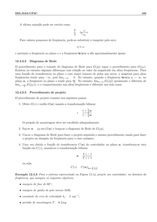 EEL-DAS-UFSC 189
A ´ultima equa¸c˜ao pode ser escrita como
T
2
= tg
ω
ωa
π
Para valores pequenos de freq¨uˆencia, pode-se substituir a tangente pelo arco:
η ≈ ω
e portanto a freq¨uˆencia no plano s e a freq¨uˆencia ﬁct´ıcia η s˜ao aproximadamente iguais.
12.4.2.2 Diagrama de Bode
O procedimento para o tra¸cado do diagrama de Bode para G(jη) segue o procedimento para G(jω).
Existem no entanto algumas diferen¸cas com rela¸c˜ao ao valor da magnitude em altas freq¨uˆencias. Para
uma fun¸c˜ao da transferˆencia no plano s com maior n´umero de p´olos que zeros, a ass´ıntota para altas
freq¨uˆencias tende para −∞, pois lims→∞ = 0. No entanto, quando a freq¨uˆencia ﬁct´ıcia η → ∞, no
plano w, a freq¨uˆencia no plano s tende para ωa
2 . No entanto, limη→∞ |G(jη)| geralmente ´e diferente de
limω→ ωa
2
|G(jω)|, e o comportamento nas altas freq¨uˆencias ´e diferente nos dois casos.
12.4.2.3 Procedimento de projeto
O procedimento de projeto consiste nos seguintes passos:
1. Obter G(z) e ent˜ao G(w) usando a transforma¸c˜ao bilinear
z =
1 + T
2 w
1 − T
2 w
O per´ıodo de amostragem deve ser escolhido adequadamente.
2. Faz-se w = jη em G(w) e tra¸ca-se o diagrama de Bode de G(jη).
3. Usa-se o diagrama de Bode para fazer o projeto seguindo o mesmo procedimento usado para fazer
o projeto no dom´ınio da freq¨uˆencia para o caso cont´ınuo.
4. Uma vez obtida a fun¸c˜ao de transferˆencia C(w) do controlador no plano w, transforma-se esta
fun¸c˜ao em C(z), usando-se a transforma¸c˜ao bilinear
w =
2
T
z − 1
z + 1
ou seja,
C(z) = C(w)|w= 2
T
z−1
z+1
Exemplo 12.4.3 Para o sistema representado na Figura 12.14, projete um controlador, no dom´ınio da
freq¨uˆencia, que assegure os seguintes objetivos:
• margem de fase de 60◦;
• margem de ganho de pelo menos 10db;
• constante de erro de velocidade kv = 2 seg−1;
• per´ıodo de amostragem T = 0, 2seg.
 