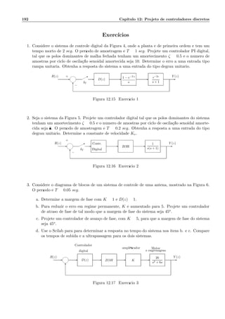 192 Cap´ıtulo 12: Projeto de controladores discretos
Exerc´ıcios
1. Considere o sistema de controle digital da Figura 4, onde a planta ´e de primeira ordem e tem um
tempo morto de 2 seg. O per´ıodo de amostragem ´e T = 1 seg. Projete um controlador PI digital,
tal que os p´olos dominantes de malha fechada tenham um amortecimento ζ = 0.5 e o n´umero de
amostras por ciclo de oscila¸c˜ao senoidal amortecida seja 10. Determine o erro a uma entrada tipo
rampa unit´aria. Obtenha a resposta do sistema a uma entrada do tipo degrau unit´ario.
Y (z)R(z)
−
+
δT
*
6
-- --- e−2s
s + 1
1 − e−Ts
s
D(z)
Figura 12.15: Exerc´ıcio 1
2. Seja o sistema da Figura 5. Projete um controlador digital tal que os p´olos dominantes do sistema
tenham um amortecimento ζ = 0.5 e o n´umero de amostras por ciclo de oscila¸c˜ao senoidal amorte-
cida seja 8. O per´ıodo de amostragem ´e T = 0.2 seg. Obtenha a resposta a uma entrada do tipo
degrau unit´ario. Determine a constante de velocidade Kv.
−
+
Digital
Contr.
δT
R(z) Y (z)
-
6
* - -- -
1
s(s + 1)
ZOH
Figura 12.16: Exerc´ıcio 2
3. Considere o diagrama de blocos de um sistema de controle de uma antena, mostrado na Figura 6.
O per´ıodo ´e T = 0.05 seg.
a. Determine a margem de fase com K = 1 e D(z) = 1.
b. Para reduzir o erro em regime permanente, K ´e aumentado para 5. Projete um controlador
de atraso de fase de tal modo que a margem de fase do sistema seja 45o.
c. Projete um controlador de avan¸co de fase, com K = 5, para que a margem de fase do sistema
seja 45o.
d. Use o Scilab para para determinar a resposta no tempo do sistema nos itens b. e c. Compare
os tempos de subida e a ultrapassagem para os dois sistemas.
e engrenagens
Motorampliﬁcador
digital
Controlador
Y (z)R(z)
-
6
----- 20
s2 + 6s
KZOHD(z)
Figura 12.17: Exerc´ıcio 3
 