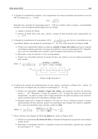 EEL-DAS-UFSC 193
4. A fun¸c˜ao de transferˆencia seguinte ´e um compensador de avan¸co projetado para fornecer cerca de
60O de avan¸co em ω1 = 3 rad/s
C(s) =
s + 1
0.1s + 1
Supondo que o per´ıodo de amostragem seja T = 0.25 seg, calcule e plote no plano z as localiza¸c˜oes
do p´olo e zero da implementa¸c˜ao digital de C(s) obtida:
a. usando o m´etodo de Tustin
b. m´etodo de Euler Para cada caso, calcule o avan¸co de fase fornecido pelo compensador em
z1 = ejω1T .
5. A fun¸c˜ao de transferˆencia de uma planta ´e G(s) =
1
(s + 0.1)(s + 3)
que deve ser controlada por um
controlador digital, com per´ıodo de amostragem T = 0.1 seg, como mostrado na Figura 12.18.
a. Projete um compensador digital, no plano z, usando o lugar das ra´ızes para que a resposta
a um degrau unit´ario apresente um tempo de subida de 1 seg e um sobressinal de 5%. Sugest˜ao:
use o zero do controlador para cancelar o p´olo da planta mais pr´oximo da origem.
b. Determine o tipo do sistema e o erro correspondente.
c. Projete um controlador discreto de atraso de fase, que reduza o erro em regime permanente
pela metade.
Dado: Z
1
s(s + 0.1)(s + 3)
=
z(0.00452z + 0.004076
(z − 1)(z2 − 1.731z + 0.7334)
Y (s)R(s)
−
+
6
- - --- G(s)ZOHD(z)
Figura 12.18: Exerc´ıcio 5
6. O sistema de controle de posicionamento de uma antena ´e mostrado na Figura 12.19 abaixo. O
controle deve ser digital com um tempo de amostragem T = 0.1 seg.
a. Projete um controlador, usando o lugar das ra´ızes, que asssegure um fator de amorteci-
mento ζ = 0.5. Determine o tempo de resposta a 5%. O lugar das ra´ızes do sistema n˜ao
compensado , no plano z, assim como o lugar geom´etrico dos p´olos no plano z com amorteci-
mento constante igual a 0.5 s˜ao dados na Figura 12.20.
b. Supondo agora que o tempo de resposta a 5% deve ser 2 seg e deseja-se manter o mesmo
amortecimento do item anterior, projete um controlador para atingir este objetivo. Sugest˜ao:
Use o zero do controlador para cancelar o p´olo em 0.843
Dados: Z
1
s2(s + 1.71)
=
0.00473 z (z + 0.945)
(z − 1)2(z − 0.843)
e tr5%
≈
3
ζωn
7. Para o sistema cujo diagram de Bode no plano w ´e dado na Figura 12.21:
a. Projete um controlador de atraso de fase no dom´ınio da freq¨uˆencia que garanta uma margem
de fase de 50◦.
b. Determine o controlador discreto e a equa¸c˜ao recursiva do controlador, supondo que o per´ıodo
de amostragem ´e T = 2 seg.
 