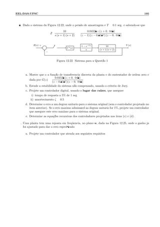 EEL-DAS-UFSC 195
8. Dado o sistema da Figura 12.22, onde o per´ıdo de amostragem ´e T = 0.1 seg. e sabendo-se que:
Z
10
s (s + 1) (s + 2)
=
0.04528 z (z + 0.9048)
(z − 1) (z − 0.8187) (z − 0.9048)
Σ C⋆(s)
1 − e−Ts
s
10
(s + 1)(s + 2)
R(s) Y (s)+
−
Figura 12.22: Sistema para a Quest˜ao 1
a. Mostre que o a fun¸c˜ao de transferˆencia discreta da planta e do sustentador de ordem zero ´e
dada por G(z) =
0.04528 (z + 0.9048)
(z − 0.8187)(z − 0.9048)
b. Estude a estabilidade do sistema n˜ao compensado, usando o crit´erio de Jury.
c. Projete um controlador digital, usando o lugar das ra´ızes, que assegure:
i) tempo de resposta a 5% de 1 seg;
ii) amortecimento ζ = 0.5
d. Determine o erro a um degrau unit´ario para o sistema original (sem o controlador projetado no
item anterior). Se o erro m´aximo admiss´ıvel ao degrau unit´ario for 1%, projete um controlador
que assegure este erro m´aximo para o sistema original.
e. Determine as equa¸c˜oes recursivas dos controladores projetados nos itens (c) e (d).
9. Uma planta tem uma reposta em freq¨uˆencia, no plano w, dada na Figura 12.25, onde o ganho j´a
foi ajustado para dar o erro especiﬁcado:
a. Projete um controlador que atenda aos seguintes requisitos:
 