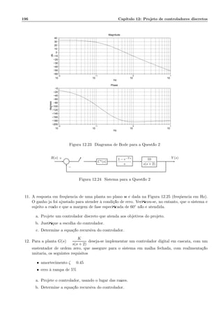 196 Cap´ıtulo 12: Projeto de controladores discretos
−2
10
−1
10
0
10
1
10
−60
−50
−40
−30
−20
−10
0
10
20
30
40
Magnitude
Hz
db
−2
10
−1
10
0
10
1
10
−200
−180
−160
−140
−120
−100
−80
−60
−40
−20
−0
Phase
Hz
degrees
Figura 12.23: Diagrama de Bode para a Quest˜ao 2
Σ C⋆(s)
1 − e−Ts
s
10
s(s + 2)
R(s) Y (s)+
−
Figura 12.24: Sistema para a Quest˜ao 2
11. A resposta em freq¨uˆencia de uma planta no plano w ´e dada na Figura 12.25 (freq¨uˆencia em Hz).
O ganho j´a foi ajustado para atender `a condi¸c˜ao de erro. Veriﬁcou-se, no entanto, que o sistema ´e
sujeito a ru´ıdo e que a margem de fase especiﬁcada de 60◦ n˜ao ´e atendida.
a. Projete um controlador discreto que atenda aos objetivos do projeto.
b. Justiﬁque a escolha do controlador.
c. Determine a equa¸c˜ao recursiva do controlador.
12. Para a planta G(s) =
K
s(s + 2)
deseja-se implementar um controlador digital em cascata, com um
sustentador de ordem zero, que assegure para o sistema em malha fechada, com realimenta¸c˜ao
unit´aria, os seguintes requisitos:
• amortecimento ζ = 0.45
• erro `a rampa de 5%
a. Projete o controlador, usando o lugar das ra´ızes.
b. Determine a equa¸c˜ao recursiva do controlador.
 
