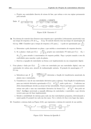 200 Cap´ıtulo 12: Projeto de controladores discretos
c. Projete um controlador discreto de atraso de fase, que reduza o erro em regime permanente
pela metade.
Dado: Z
1
s(s + 0.1)(s + 3)
=
z(0.00452z + 0.004076
(z − 1)(z2 − 1.731z + 0.7334)
Σ C⋆(s) SOZ G(s)
R(s) Y (s)+
−
Figura 12.30: Exerc´ıcio 17
18. Um sistema de controle deve fornecer uma resposta que ´e aperi´odica (criticamente amortecida) com
um tempo de resposta a 5% de tr5%
= 3 seg. O controle discreto tem um tempo de amostragem de
0.2 seg. OBS: Considere que o tempo de resposta a 5% para ζ = 1 pode ser aproximado por
3
ζ ωn
.
a. Determine o p´olo dominante no plano z que satisfaz a caracter´ıstica de resposta descrita.
b. Se a planta ´e dada por G(z) =
0.1
z − 0.95
projete um controlador PI dado por C(z) = KP +
KI
1
z − 1
para atender `a caracter´ıstica de resposta pedida. Fa¸ca o projeto usando o zero do
controlador para cancelar o p´olo da planta.
c. Escreva a equa¸c˜ao do controlador na forma a ser implementada em um computador digital.
19. Uma planta ´e dada por G(s) =
1
s2
, e deve ser controlada por um controlador digital, com um
sustentador de ordem zero, atrav´es de realimenta¸c˜ao unit´aria. O per´ıodo de amostragem ´e T =
0.1 seg.
a. Sabendo-se que Z
1
s3
=
0.005z(z + 1)
(z − 1)3
determine a fun¸c˜ao de transferˆencia amostrada da
planta com o sustentador.
b. Considera-se o uso de um controlador derivativo para o sistema. Uma fun¸c˜ao de transferˆencia
para um controle derivativo aproximado ´e C(z) = K
z − 1
T z
, onde o p´olo em z = 0 adiciona um
efeito desestabilizante devido ao atraso de fase introduzido. Parece portanto mais conveniente
retirar este p´olo e usar um controlador derivativo da forma C(z) = K
z − 1
T
. Isto pode ser
feito? Justiﬁque escrevendo a equa¸c˜ao diferen¸ca do controlador e mostrando o que deveria
ocorrer para que ele fosse implementado.
c. Estude a estabilidade do sistema para cada um dos controladores propostos, determinando o
maior ganho K poss´ıvel em cada um dos casos. Use o crit´erio de Jury e/ou lugar das ra´ızes.
20. Considere o sistema dado na Figura 12.31, que representa o sistema de controle de um sat´elite.
Σ C∗(s)
1 − e−sT
s
1
s2
R(s) Y (s)+
−
Figura 12.31: Sistema da Quest˜ao 3
 
