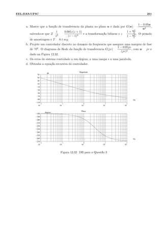 EEL-DAS-UFSC 201
a. Mostre que a fun¸c˜ao de transferˆencia da planta no plano w ´e dada por G(w) =
1 − 0.05w
w2
,
sabendo-se que Z
1
s3
=
0.005z(z + 1)
(z − 1)3
e a transforma¸c˜ao bilinear ´e z =
1 + wT
2
1 − wT
2
. O per´ıodo
de amostragem ´e T = 0.1 seg.
b. Projete um controlador discreto no dom´ınio da freq¨uˆencia que assegure uma margem de fase
de 700. O diagrama de Bode da fun¸c˜ao de transferˆencia G(jν) =
1 − 0.05jν
(jν)2
, com w = jν ´e
dado na Figura 12.32.
c. Os erros do sistema controlado a um degrau, a uma rampa e a uma par´abola.
d. Obtenha a equa¸c˜ao recursiva do controlador.
−2
10
−1
10
0
10
1
10
2
10
−110
−90
−70
−50
−30
−10
10
30
50
70
.
Magnitude
Hz
db
−2
10
−1
10
0
10
1
10
2
10
−270
−260
−250
−240
−230
−220
−210
−200
−190
−180
.
Phase
Hz
degrees
Figura 12.32: DB para a Quest˜ao 3
 