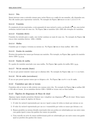 EEL-DAS-UFSC 17
2.4.1.1 N´os
Sinais internos como a entrada comum para v´arios blocos ou a sa´ıda de um somador, s˜ao chamados n´os.
N´os s˜ao usados para representar vari´aveis. No exemplo da Figura 2.8 tem-se os n´os 1, 2, 3, 4, 5 e 6.
2.4.1.2 Caminho
´E a seq¨uˆencia de n´os conectados, a rota passando de uma vari´avel a outra, na dire¸c˜ao do ﬂuxo, sem incluir
nenhuma vari´avel mais de uma vez. Na Figura 2.8 os caminhos 123 e 2345 s˜ao exemplos de caminhos.
2.4.1.3 Caminho direto
Caminho da entrada para a sa´ıda, sem incluir nenhum n´o mais de uma vez. No exemplo da Figura 2.8
tem-se dois caminhos diretos; 1256 e 123456.
2.4.1.4 Malha
Caminho que se origina e termina no mesmo n´o. Na Figura 2.8 tem-se duas malhas; 232 e 454.
2.4.1.5 Ganho do caminho
Produto dos ganhos dos ramos que formam um caminho. Por exemplo, na Figura 2.8, o ganho do caminho
direto 1256 ´e g1 g7 g8.
2.4.1.6 Ganho de malha
´E o ganho do caminho associado com uma malha. Na Figura 2.8 o ganho da malha 232 ´e g2 g5.
2.4.1.7 N´o de entrada (fonte)
´E um n´o que possui somente ramos que se afastam dele. No exemplo da Figura 2.8 o n´o 1 ´e o n´o fonte.
2.4.1.8 N´o de sa´ıda (sorvedouro)
´E um n´o que possui apenas ramos que se dirigem a ele. Na Figura 2.8 o n´o 6 ´e o n´o de sa´ıda.
2.4.2 Caminhos que n˜ao se tocam
Caminhos n˜ao se tocam se n˜ao existem n´os comuns entre eles. No exemplo da Figura 2.8 as malhas 232
e 454 n˜ao se tocam. J´a os caminhos diretos 1256 e 123456 se tocam com as duas malhas.
2.4.3 ´Algebra de diagramas de ﬂuxo de sinal
Algumas regras simples permitem eliminar n´os e simplicar um diagrama de ﬂuxo de sinal. Estas regras
s˜ao similares `as regras de ´algebra de blocos.
1. O valor da vari´avel representada por um n´o ´e igual a soma de todos os sinais que entram no n´o.
2. O valor da vari´avel representada por um n´o ´e transmitido por todos os ramos que deixam o n´o.
3. Ramos paralelos na mesma dire¸c˜ao conectando dois n´os podem ser substitu´ıdos por um ´unico ramo
com ganho igual `a soma dos ganhos dos ramos em paralelo.
4. Uma conex˜ao em s´erie de ramos unidirecionais pode ser substitu´ıdo por um ´unico ramo com ganho
igual ao produto dos ganhos dos ramos.
 