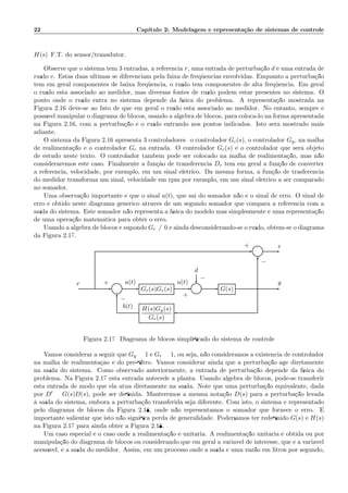 22 Cap´ıtulo 2: Modelagem e representa¸c˜ao de sistemas de controle
H(s) F.T. do sensor/transdutor.
Observe que o sistema tem 3 entradas, a referˆencia r, uma entrada de perturba¸c˜ao d e uma entrada de
ru´ıdo v. Estas duas ´ultimas se diferenciam pela faixa de freq¨uˆencias envolvidas. Enquanto a perturba¸c˜ao
tem em geral componentes de baixa freq¨uˆencia, o ru´ıdo tem componentes de alta freq¨uˆencia. Em geral
o ru´ıdo est´a associado ao medidor, mas diversas fontes de ru´ıdo podem estar presentes no sistema. O
ponto onde o ru´ıdo entra no sistema depende da f´ısica do problema. A representa¸c˜ao mostrada na
Figura 2.16 deve-se ao fato de que em geral o ru´ıdo est´a associado ao medidor. No entanto, sempre ´e
poss´ıvel manipular o diagrama de blocos, usando a ´algebra de blocos, para coloc´a-lo na forma apresentada
na Figura 2.16, com a perturba¸c˜ao e o ru´ıdo entrando nos pontos indicados. Isto ser´a mostrado mais
adiante.
O sistema da Figura 2.16 apresenta 3 controladores: o controlador Gc(s), o controlador Gy, na malha
de realimenta¸c˜ao e o controlador Gr na entrada. O controlador Gc(s) ´e o controlador que ser´a objeto
de estudo neste texto. O controlador tamb´em pode ser colocado na malha de realimenta¸c˜ao, mas n˜ao
consideraremos este caso. Finalmente a fun¸c`ao de transferˆencia Dr tem em geral a fun¸c˜ao de converter
a referˆencia, velocidade, por exemplo, em um sinal el´etrico. Da mesma forma, a fun¸c˜ao de trasferˆencia
do medidor transforma um sinal, velocidade em rpm por exemplo, em um sinal el´etrico a ser comparado
no somador.
Uma observa¸c˜ao importante ´e que o sinal a(t), que sai do somador n˜ao ´e o sinal de erro. O sinal de
erro ´e obtido neste diagrama gen´erico atrav´es de um segundo somador que compara a referˆencia com a
sa´ıda do sistema. Este somador n˜ao representa a f´ısica do modelo mas simplesmente ´e uma representa¸c˜ao
de uma opera¸c˜ao matem´atica para obter o erro.
Usando a ´algebra de blocos e supondo Gr = 0 e ainda desconsiderando-se o ru´ıdo, obtem-se o diagrama
da Figura 2.17.
Σ
d
Σ Gr(s)Gc(s) Σ G(s)
H(s)Gy(s)
Gr(s)
r a(t) u(t) y
b(t)
e
+
−
+
−
+
−
Figura 2.17: Diagrama de blocos simpliﬁcado do sistema de controle
Vamos considerar a seguir que Gy = 1 e Gr = 1, ou seja, n˜ao consideramos a existˆencia de controlador
na malha de realimenta¸c`ao e do pr´e-ﬁltro. Vamos considerar ainda que a perturba¸c˜ao age diretamente
na sa´ıda do sistema. Como observado anteriormente, a entrada de perturba¸c˜ao depende da f´ısica do
problema. Na Figura 2.17 esta entrada antecede a planta. Usando ´algebra de blocos, pode-se transferir
esta entrada de modo que ela atua diretamente na sa´ıda. Note que uma perturba¸c˜ao equivalente, dada
por D′ = G(s)D(s), pode ser deﬁnida. Manteremos a mesma nota¸c˜ao D(s) para a perturba¸c˜ao levada
`a sa´ıda do sistema, embora a perturba¸c˜ao transferida seja diferente. Com isto, o sistema ´e representado
pelo diagrama de blocos da Figura 2.18, onde n˜ao representamos o somador que fornece o erro. ´E
importante salientar que isto n˜ao signiﬁca perda de generalidade. Poder´ıamos ter redeﬁnido G(s) e H(s)
na Figura 2.17 para ainda obter a Figura 2.18.
Um caso especial ´e o caso onde a realimenta¸c˜ao ´e unit´aria. A realimenta¸c˜ao unit´aria ´e obtida ou por
manipula¸c˜ao do diagrama de blocos ou considerando que em geral a vari´avel de interesse, que ´e a vari´avel
acess´ıvel, ´e a sa´ıda do medidor. Assim, em um processo onde a sa´ıda ´e uma vaz˜ao em litros por segundo,
 