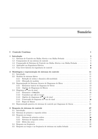 Sum´ario
I Controle Cont´ınuo 1
1 Introdu¸c˜ao 3
1.1 Sistemas de Controle em Malha Aberta e em Malha Fechada . . . . . . . . . . . . . . . . 5
1.2 Componentes de um sistema de controle . . . . . . . . . . . . . . . . . . . . . . . . . . . . 5
1.3 Compara¸c˜ao de Sistemas de Controle em Malha Aberta e em Malha Fechada . . . . . . . 6
1.4 Aplica¸c˜oes em Engenharia El´etrica . . . . . . . . . . . . . . . . . . . . . . . . . . . . . . . 8
1.5 Uma breve hist´oria da engenharia de controle . . . . . . . . . . . . . . . . . . . . . . . . . 8
2 Modelagem e representa¸c˜ao de sistemas de controle 11
2.1 Introdu¸c˜ao . . . . . . . . . . . . . . . . . . . . . . . . . . . . . . . . . . . . . . . . . . . . . 11
2.2 Modelos de sistemas f´ısicos . . . . . . . . . . . . . . . . . . . . . . . . . . . . . . . . . . . 11
2.2.1 Redu¸c˜ao de ordem e dinˆamica n˜ao-modelada . . . . . . . . . . . . . . . . . . . . . 11
2.2.2 Obten¸c˜ao de modelos . . . . . . . . . . . . . . . . . . . . . . . . . . . . . . . . . . 12
2.3 Representa¸c˜ao de Sistemas Atrav´es de Diagramas de Bloco . . . . . . . . . . . . . . . . . 12
2.3.1 Elementos b´asicos do diagrama de blocos . . . . . . . . . . . . . . . . . . . . . . . 13
2.3.2 ´Algebra de Diagramas de Blocos . . . . . . . . . . . . . . . . . . . . . . . . . . . . 14
2.4 Diagrama de ﬂuxo de sinal . . . . . . . . . . . . . . . . . . . . . . . . . . . . . . . . . . . . 16
2.4.1 Elementos e deﬁni¸c˜oes . . . . . . . . . . . . . . . . . . . . . . . . . . . . . . . . . . 16
2.4.2 Caminhos que n˜ao se tocam . . . . . . . . . . . . . . . . . . . . . . . . . . . . . . . 17
2.4.3 ´Algebra de diagramas de ﬂuxo de sinal . . . . . . . . . . . . . . . . . . . . . . . . . 17
2.4.4 Constru¸c˜ao do diagrama de ﬂuxo de sinal . . . . . . . . . . . . . . . . . . . . . . . 18
2.4.5 Regra de Mason . . . . . . . . . . . . . . . . . . . . . . . . . . . . . . . . . . . . . 19
2.5 Representa¸c˜ao gen´erica de sistemas de controle por diagramas de blocos . . . . . . . . . . 21
3 Resposta de sistemas de controle 27
3.1 Introdu¸c˜ao . . . . . . . . . . . . . . . . . . . . . . . . . . . . . . . . . . . . . . . . . . . . . 27
3.2 Sistemas de primeira e segunda ordem . . . . . . . . . . . . . . . . . . . . . . . . . . . . . 27
3.3 Resposta no tempo . . . . . . . . . . . . . . . . . . . . . . . . . . . . . . . . . . . . . . . . 27
3.3.1 Sistemas de primeira ordem . . . . . . . . . . . . . . . . . . . . . . . . . . . . . . . 28
3.3.2 Sistemas de segunda ordem . . . . . . . . . . . . . . . . . . . . . . . . . . . . . . . 28
3.3.3 Efeito dos zeros . . . . . . . . . . . . . . . . . . . . . . . . . . . . . . . . . . . . . . 31
3.4 Resposta em freq¨uˆencia . . . . . . . . . . . . . . . . . . . . . . . . . . . . . . . . . . . . . 32
3.5 Resposta no tempo e na freq¨uˆencia de sistemas em malha fechada . . . . . . . . . . . . . 34
 