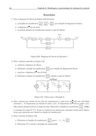 24 Cap´ıtulo 2: Modelagem e representa¸c˜ao de sistemas de controle
Exerc´ıcios
1. Para o diagrama de blocos da Figura 2.20 determine:
a. as fun¸c˜oes de transferˆencia
Y (s)
R(s)
,
Y (s)
D(s)
e
E(s)
R(s)
, por redu¸c˜ao do diagrama de blocos.
b. o diagrama de ﬂuxo de sinal.
c. as mesmas fun¸c`oes de transferˆencia usando a regra de Mason.
D(s)
Σ G1(s) Σ G2(s) Σ G3(s)
H2(s)
H1(s)
R(s) E(s) Y (s)+
−
+
−
+
−
Figura 2.20: Diagrama de blocos do Exerc´ıcio 1
2. Para o sistema mostrado na Figura 2.21
a. construa o diagrama de blocos.
b. determine a fun¸c˜ao de transferˆencia
I2(s)
Ig(s)
por redu¸c˜ao do diagrama de blocos.
c. construa o diagrama de ﬂuxo de sinal.
d. determine a fun¸c`ao de transferˆencia
I2(s)
Ig(s)
, usando a regra de Mason.
Ig R1
L
C R2
ig i1 i2
Figura 2.21: Figura para o Exemplo 2
3. Seja o sistema que consiste de um tubo de comprimento L, onde escoa um ﬂuido com velocidade
constante v. A temperatura na entrada do tubo ´e u(t). A temperatura do ﬂuido na sa´ıda ´e y(t).
N˜ao existem perdas t´ermicas ao longo do tubo. Determine a fun¸c˜ao de transferˆencia
Y (s)
U(s)
. Deﬁna
a constante de tempo T L
v . O que se conclui de um sistema que apresenta retardo puro? Qual o
termo que representa este retardo na fun¸c˜ao de transferˆencia?
4. Para o sistema da Figura 2.22
a. Determine as fun¸c˜oes de transferˆencia
Y (s)
Ri(s)
para i = 1 . . . 4 e
Y (s)
E(s)
b. Determine Y (s) usando o princ´ıpio da superposi¸c˜ao.
 