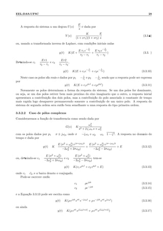 EEL-DAS-UFSC 29
A resposta do sistema a um degrau U(s) =
E
s
´e dada por
Y (s) =
K
(1 + sτ1)(1 + sτ2)
E
s
(3.3.8)
ou, usando a transformada inversa de Laplace, com condi¸c˜oes iniciais nulas:
y(t) = K(E +
E τ1 e
− t
τ1
τ2 − τ1
+
E τ2 e
− t
τ2
τ1 − τ2
) (3.3.9)
Deﬁnindo-se c1 =
Eτ1
τ2 − τ1
e c2 =
Eτ2
τ1 − τ2
,
y(t) = K(E + c1e
− t
τ1 + c2e
− t
τ2 ) (3.3.10)
Neste caso os p´olos s˜ao reais e dados por p1 = − 1
τ1
e p2 = − 1
τ2
, sendo que a resposta pode ser expressa
por
y(t) = K(E + c1ep1t
+ c2ep2t
) (3.3.11)
Novamente os p´olos determinam a forma da resposta do sistema. Se um dos p´olos for dominante,
ou seja, se um dos p´olos estiver bem mais pr´oximo do eixo imagin´ario que o outro, a resposta inicial
apresentar´a a contribui¸c˜ao dos dois p´olos, mas a contribui¸c˜ao do p´olo associado `a constante de tempo
mais r´apida logo desaparece permanecendo somente a contribui¸c˜ao de um ´unico p´olo. A resposta do
sistema de segunda ordem ser´a ent˜ao bem semelhante a uma resposta do tipo primeira ordem.
3.3.2.2 Caso de p´olos complexos
Consideraremos a fun¸c˜ao de transferˆencia como sendo dada por
G(s) = K
ω2
n
s2 + 2 ζ ωn s + ω2
n
com os p´olos dados por p1 = σ ± jωp, onde σ = −ζωn e ωp = ωn 1 − ζ2. A resposta no dom´ınio do
tempo ´e dada por
y(t) = K
E (σ2 + ω2
p) e(σ+jωp)t
−2ω2
p + 2σωpj
+
E (σ2 + ω2
p) e(σ−jωp)t
−2ω2
p − 2σωpj
+ E (3.3.12)
ou, deﬁnindo-se c1 =
E (σ2 + ω2
p)
−2ω2
p + 2σωpj
e c2 =
E (σ2 + ω2
p)
−2ω2
p − 2σωpj
tem-se
y(t) = K(c1 ep1t
+ c2 ep2t
+ E) (3.3.13)
onde c1 = ¯c2, e a barra denota o conjugado.
Pode-se escrever ent˜ao
c1 = ρejφt
(3.3.14)
c2 = ρe−jφt
(3.3.15)
e a Equa¸c˜ao 3.3.13 pode ser escrita como
y(t) = K(ρ ejφt
eσt
e−jωpt
+ ρ e−jφt
eσt
ejωpt
) (3.3.16)
ou ainda
y(t) = K(ρ eσt
ej(ωpt+φ)
+ ρ eσt
ej(ωpt+φ)
) (3.3.17)
 