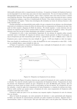 EEL-DAS-UFSC 33
informa¸c˜oes adicionais sobre o comportamento do sistema. A resposta no dom´ınio da freq¨uˆencia baseia-se
na decomposi¸c˜ao de um sinal como uma soma de sinais exponenciais. No caso de sinais peri´odicos, esta
decomposi¸c˜ao baseia-se na s´erie de Fourier, onde o sinal ´e expresso como uma soma de senos e cosenos
com freq¨encias discretas. Para sinais n˜ao peri´odicos, o sinal ´e expresso como uma soma de senos e cosenos
com freq¨uˆencia cont´ınua, o que leva `a transformada de Fourier. Para sinais crescentes no tempo tem-se
a Transformada de Laplace. Todas estas abordagens s˜ao estudadas em teoria de sistemas lineares e n˜ao
ser˜ao repetidas aqui.
O ponto principal a ser desenvolvido nesta se¸c˜ao ´e de que a resposta de um sistema a um determinado
sinal pode ser estudada em termos do efeito do sistema sobre as componentes de freq¨uˆencia do sinal. Isto
pode ser feito usando o diagrama de Bode do sistema. No estudo seguinte, o nosso interesse ser´a em
sistemas de segunda ordem, mas as mesmas id´eias se aplicam a sistemas de qualquer ordem. Em geral,
sistemas reais tem um par de p´olos dominantes que domina a resposta do sistema.
A frequˆencia de corte ´e uma caracter´ıstica importante de um sistema de segunda ordem estando
associado tanto `a velocidade de resposta do sistema como `a banda passante ou faixa de passagem, ou
seja `as freq¨uˆencias que s˜ao transmitidas pelo sistema. A freq¨uˆencia de corte ´e deﬁnida como o valor de
freq¨uˆencia para a qual o sistema tem uma redu¸c˜ao de
1
√
2
ou −3 dB com rela¸c˜ao ao valor em regime.
Para uma fun¸c˜ao de transferˆencia G(s) o valor da freq¨uˆencia de corte correponde ao valor G(0) − 3 dB,
ou, em unidades f´ısicas, auma redu¸c˜ao do valor em
A Figura 3.4 apresenta a resposta em freq¨uˆencia com a indica¸c˜ao da freq¨uˆencia de corte e a banda
ou faixa de passagem, para um sistema.
−1
10
0
10
1
10
−60
−50
−40
−30
−20
−10
.
Magnitude
Hz
db
3 dB
Banda de passagem
Figura 3.4: Resposta em freq¨uˆencia de um sistema
Do diagrama da Figura 3.4 pode-se observar que a partir da freq¨uˆencia de corte o ganho dos sistema
´e reduzido. Um sinal de entrada r´apido tem componentes de freq¨uˆencia elevada. Componentes do sinal
de entrada com freq¨uˆencias maiores do que a freq¨uˆencia de corte s˜ao ﬁltradas pelo sistema, al´em de
sofrerem um atraso maior no tempo, devido `a caracter´ıstica de fase do sistema. Se a freq¨uˆencia de corte
for reduzida, o sinal de sa´ıda ter´a componentes de baixa freq¨uˆencia e a resposta do sistema ser´a lenta.
Pode-se ent˜ao concluir que quanto menor a freq¨uˆencia de corte, mais componentes de freq¨uˆencia ser˜ao
cortadas e mais lento ser´a o sinal.
Conclui-se ent˜ao que para se ter um sistema com resposta r´apida a freq¨uˆencia de corte do sistema
deve ser elevada.
Al´em da banda de passagem, um outro parˆametro de interesse ´e o pico apresentado pelo diagrama
de Bode, que depende do amortecimento associado aos p´olos complexos do sistema. Quando menor o
amortecimento, maior ´e o valor do pico. Este pico n˜ao existe para o caso de p´olos reais. Portanto, al´em
 