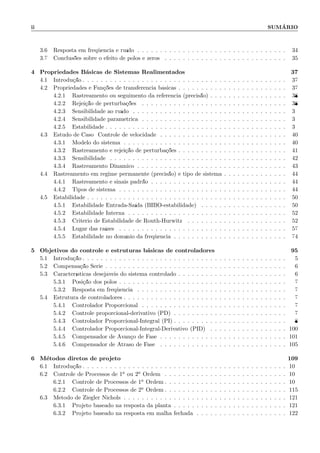 ii SUM´ARIO
3.6 Resposta em freq¨uˆencia e ru´ıdo . . . . . . . . . . . . . . . . . . . . . . . . . . . . . . . . . 34
3.7 Conclus˜oes sobre o efeito de p´olos e zeros . . . . . . . . . . . . . . . . . . . . . . . . . . . 35
4 Propriedades B´asicas de Sistemas Realimentados 37
4.1 Introdu¸c˜ao . . . . . . . . . . . . . . . . . . . . . . . . . . . . . . . . . . . . . . . . . . . . . 37
4.2 Propriedades e Fun¸c˜oes de transferˆencia b´asicas . . . . . . . . . . . . . . . . . . . . . . . . 37
4.2.1 Rastreamento ou seguimento da referˆencia (precis˜ao) . . . . . . . . . . . . . . . . . 38
4.2.2 Rejei¸c˜ao de perturba¸c˜oes . . . . . . . . . . . . . . . . . . . . . . . . . . . . . . . . 38
4.2.3 Sensibilidade ao ru´ıdo . . . . . . . . . . . . . . . . . . . . . . . . . . . . . . . . . . 39
4.2.4 Sensibilidade param´etrica . . . . . . . . . . . . . . . . . . . . . . . . . . . . . . . . 39
4.2.5 Estabilidade . . . . . . . . . . . . . . . . . . . . . . . . . . . . . . . . . . . . . . . . 39
4.3 Estudo de Caso: Controle de velocidade . . . . . . . . . . . . . . . . . . . . . . . . . . . . 40
4.3.1 Modelo do sistema . . . . . . . . . . . . . . . . . . . . . . . . . . . . . . . . . . . . 40
4.3.2 Rastreamento e rejei¸c˜ao de perturba¸c˜oes . . . . . . . . . . . . . . . . . . . . . . . . 41
4.3.3 Sensibilidade . . . . . . . . . . . . . . . . . . . . . . . . . . . . . . . . . . . . . . . 42
4.3.4 Rastreamento Dinˆamico . . . . . . . . . . . . . . . . . . . . . . . . . . . . . . . . . 43
4.4 Rastreamento em regime permanente (precis˜ao) e tipo de sistema . . . . . . . . . . . . . . 44
4.4.1 Rastreamento e sinais padr˜ao . . . . . . . . . . . . . . . . . . . . . . . . . . . . . . 44
4.4.2 Tipos de sistema . . . . . . . . . . . . . . . . . . . . . . . . . . . . . . . . . . . . . 44
4.5 Estabilidade . . . . . . . . . . . . . . . . . . . . . . . . . . . . . . . . . . . . . . . . . . . . 50
4.5.1 Estabilidade Entrada-Sa´ıda (BIBO-estabilidade) . . . . . . . . . . . . . . . . . . . 50
4.5.2 Estabilidade Interna . . . . . . . . . . . . . . . . . . . . . . . . . . . . . . . . . . . 52
4.5.3 Crit´erio de Estabilidade de Routh-Hurwitz . . . . . . . . . . . . . . . . . . . . . . 52
4.5.4 Lugar das ra´ızes . . . . . . . . . . . . . . . . . . . . . . . . . . . . . . . . . . . . . 57
4.5.5 Estabilidade no dom´ınio da freq¨uˆencia . . . . . . . . . . . . . . . . . . . . . . . . . 74
5 Objetivos do controle e estruturas b´asicas de controladores 95
5.1 Introdu¸c˜ao . . . . . . . . . . . . . . . . . . . . . . . . . . . . . . . . . . . . . . . . . . . . . 95
5.2 Compensa¸c˜ao S´erie . . . . . . . . . . . . . . . . . . . . . . . . . . . . . . . . . . . . . . . . 96
5.3 Caracter´ısticas desej´aveis do sistema controlado . . . . . . . . . . . . . . . . . . . . . . . . 96
5.3.1 Posi¸c˜ao dos p´olos . . . . . . . . . . . . . . . . . . . . . . . . . . . . . . . . . . . . . 97
5.3.2 Resposta em freq¨uˆencia . . . . . . . . . . . . . . . . . . . . . . . . . . . . . . . . . 97
5.4 Estrutura de controladores . . . . . . . . . . . . . . . . . . . . . . . . . . . . . . . . . . . . 97
5.4.1 Controlador Proporcional . . . . . . . . . . . . . . . . . . . . . . . . . . . . . . . . 97
5.4.2 Controle proporcional-derivativo (PD) . . . . . . . . . . . . . . . . . . . . . . . . . 97
5.4.3 Controlador Proporcional-Integral (PI) . . . . . . . . . . . . . . . . . . . . . . . . . 98
5.4.4 Controlador Proporcional-Integral-Derivativo (PID) . . . . . . . . . . . . . . . . . 100
5.4.5 Compensador de Avan¸co de Fase . . . . . . . . . . . . . . . . . . . . . . . . . . . . 101
5.4.6 Compensador de Atraso de Fase . . . . . . . . . . . . . . . . . . . . . . . . . . . . 105
6 M´etodos diretos de projeto 109
6.1 Introdu¸c˜ao . . . . . . . . . . . . . . . . . . . . . . . . . . . . . . . . . . . . . . . . . . . . . 109
6.2 Controle de Processos de 1a ou 2a Ordem . . . . . . . . . . . . . . . . . . . . . . . . . . . 109
6.2.1 Controle de Processos de 1a Ordem . . . . . . . . . . . . . . . . . . . . . . . . . . . 109
6.2.2 Controle de Processos de 2a Ordem . . . . . . . . . . . . . . . . . . . . . . . . . . . 115
6.3 M´etodo de Ziegler Nichols . . . . . . . . . . . . . . . . . . . . . . . . . . . . . . . . . . . . 121
6.3.1 Projeto baseado na resposta da planta . . . . . . . . . . . . . . . . . . . . . . . . . 121
6.3.2 Projeto baseado na resposta em malha fechada . . . . . . . . . . . . . . . . . . . . 122
 