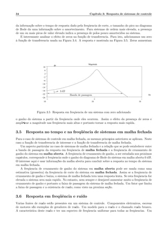 34 Cap´ıtulo 3: Resposta de sistemas de controle
da informa¸c˜ao sobre o tempo de resposta dado pela freq¨uˆencia de corte, o tamanho do pico no diagrama
de Bode d´a uma informa¸c˜ao sobre o amortecimento. Para sistemas de ordem mais elevada, a presen¸ca
de um ou mais picos de valor elevado indica a presen¸ca de p´olos pouco amortecidos no sistema.
´E interessante analisar o efeito de zeros na fun¸c˜ao de transferˆencia. Para isto, adicionamos um zero
`a fun¸c˜ao de transferˆencia usada na Figura 3.4. A resposta ´e mostrada na Figura 3.5. Zeros aumentam
−1
10
0
10
1
10
−26
−22
−18
−14
−10
−6
−2
2
6
10
.
Magnitude
Hz
db
3 dB
Banda de passagem
Figura 3.5: Resposta em freq¨uˆencia de um sistema com zero adicionado
o ganho do sistema a partir da freq¨uˆencia onde eles ocorrem. Assim o efeito da presen¸ca de zeros ´e
ampliﬁcar a magnitude nas freq¨uˆencia mais altas e portanto tornar a resposta mais r´apida.
3.5 Resposta no tempo e na freq¨uˆencia de sistemas em malha fechada
Para o caso de sistemas de controle em malha fechada, os mesmos princ´ıpios anteriores se aplicam. Neste
caso a fun¸c˜ao de transferˆencia de interesse ´e a fun¸c˜ao de transferˆencia de malha fechada.
Um aspecto particular no caso de sistemas de malha fechada ´e a rela¸c˜ao que se pode estabelecer entre
a banda de passagem da resposta em freq¨uˆencia de malha fechada e a freq¨uˆencia de cruzamento de
ganho do sistema em malha aberta. A freq¨uˆencia de cruzamento de ganho, a ser estudada nos pr´oximos
cap´ıtulos, corresponde `a freq¨uˆencia onde o ganho do diagrama de Bode do sistema em malha aberta 0 dB.
O interesse aqui ´e usar informa¸c˜oes da malha aberta para concluir sobre a resposta no tempo do sistema
em malha fechada.
A freq¨uˆencia de cruzamento de ganho do sistema em malha aberta pode ser usada como uma
estimativa (grosseira) da freq¨uˆencia de corte do sistema em malha fechada. Assim se a freq¨uˆencia de
cruzamento de ganho ´e baixa, o sistema de malha fechada ter´a uma resposta lenta. Se esta freq¨uˆencia for
elevada o sistema ser´a mais r´apido. No entanto, nem sempre ´e desej´avel aumentar muito a freq¨uˆencia de
cruzamento de ganho e portanto a faixa de passagem do sistema de malha fechada. Um fator que limita
a faixa de passagem ´e a existˆencia de ru´ıdo, como visto na pr´oxima se¸c˜ao.
3.6 Resposta em freq¨uˆencia e ru´ıdo
V´arias fontes de ru´ıdo est˜ao presentes em um sistema de controle. Componentes eletrˆonicos, escovas
de motores s˜ao exemplos de geradores de ru´ıdo. Um modelo para o ru´ıdo ´e o chamado ru´ıdo branco.
A caracteristica deste ru´ıdo ´e ter um espectro de freq¨uˆencia uniforme para todas as freq¨uˆencias. Um
 