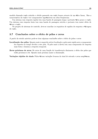 EEL-DAS-UFSC 35
modelo chamado ru´ıdo colorido ´e obtido passando um ru´ıdo branco atrav´es de um ﬁltro linear. Mas a
caracter´ıstica do ru´ıdo ´e ter componentes signiﬁcativas em altas freq¨uˆencias.
Um sistema com resposta r´apida tem uma banda de passagem larga e portanto ﬁltra pouco o ru´ıdo.
Um sistema com resposta lenta tem uma banda de passagem estreita e portanto tem maior efeito de
ﬁltrar o ru´ıdo.
No projeto de sistemas de controle, deve-se conciliar os requisitos de rapidez de resposta e ﬁltragem
de ru´ıdo.
3.7 Conclus˜oes sobre o efeito de p´olos e zeros
A partir do estudo anterior pode-se tirar algumas conclus˜oes sobre o efeito de p´olos e zeros
Localiza¸c˜ao dos p´olos Quanto mais `a esquerda estiver localizado o p´olo mais r´apida ser´a a componente
da resposta no tempo devida a este p´olo. O p´olo mais `a direta tem uma componente de resposta
mais lenta e domina a resposta temporal.
Zeros pr´oximos de zeros Os zeros de uma fun¸c˜ao de transferˆencia diminuem o efeito dos p´olos que
est˜ao pr´oximos `a ele. Quanto mais pr´oximo maior a diminui¸c˜ao.
Varia¸c˜oes r´apidas de sinais P´olos ﬁltram varia¸c˜oes bruscas do sinal de entrada e zeros ampliﬁcam.
 
