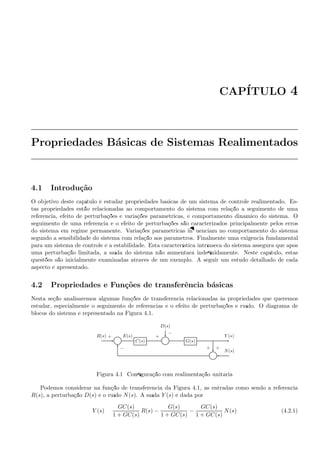 CAP´ITULO 4
Propriedades B´asicas de Sistemas Realimentados
4.1 Introdu¸c˜ao
O objetivo deste cap´ıtulo ´e estudar propriedades b´asicas de um sistema de controle realimentado. Es-
tas propriedades est˜ao relacionadas ao comportamento do sistema com rela¸c˜ao a seguimento de uma
referˆencia, efeito de perturba¸c˜oes e varia¸c˜oes param´etricas, e comportamento dinˆamico do sistema. O
seguimento de uma referˆencia e o efeito de perturba¸c˜oes s˜ao caracterizados principalmente pelos erros
do sistema em regime permanente. Varia¸c˜oes param´etricas inﬂuenciam no comportamento do sistema
segundo a sensibilidade do sistema com rela¸c˜ao aos parˆametros. Finalmente uma exigˆencia fundamental
para um sistema de controle ´e a estabilidade. Esta caracter´ıstica intr´ınseca do sistema assegura que ap´os
uma perturba¸c˜ao limitada, a sa´ıda do sistema n˜ao aumentar´a indeﬁnidamente. Neste cap´ıtulo, estas
quest˜oes s˜ao inicialmente examinadas atrav´es de um exemplo. A seguir um estudo detalhado de cada
aspecto ´e apresentado.
4.2 Propriedades e Fun¸c˜oes de transferˆencia b´asicas
Nesta se¸c˜ao analisaremos algumas fun¸c˜oes de transferˆencia relacionadas `as propriedades que queremos
estudar, especialmente o seguimento de referˆencias e o efeito de perturba¸c˜oes e ru´ıdo. O diagrama de
blocos do sistema ´e representado na Figura 4.1.
D(s)
Σ C(s) Σ G(s)
Σ
R(s) E(s) Y (s)
N(s)
+
−
+
−
++
Figura 4.1: Conﬁgura¸c˜ao com realimenta¸c˜ao unit´aria
Podemos considerar na fun¸c˜ao de transferˆencia da Figura 4.1, as entradas como sendo a referˆencia
R(s), a perturba¸c˜ao D(s) e o ru´ıdo N(s). A sa´ıda Y (s) ´e dada por
Y (s) =
GC(s)
1 + GC(s)
R(s) −
G(s)
1 + GC(s)
−
GC(s)
1 + GC(s)
N(s) (4.2.1)
 