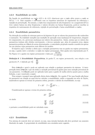 EEL-DAS-UFSC 39
4.2.3 Sensibilidade ao ru´ıdo
Da fun¸c˜ao de sensibilidade ao ru´ıdo 4.2.5 e de 4.2.1 observa-se que o ru´ıdo afeta pouco a sa´ıda se
GC(s) → 0. Este requisito ´e conﬂitante com os requisitos anteriores de seguimento da referˆencia e
rejei¸c˜ao de perturba¸c˜ao. No entanto, o ru´ıdo tem componentes de alta freq¨uˆencia e se a magnitude GC(s)
tiver valores baixos em altas freq¨uˆencias e valores elevados em baixas freq¨uˆencias, pode-se conciliar os
requisitos de rastreamento de referˆencia, rejei¸c˜ao de perturba¸c˜ao e baixa sensibilidade a ru´ıdos.
4.2.4 Sensibilidade param´etrica
Na obten¸c˜ao de modelos de sistemas parte-se da hip´otese de que os valores dos parˆametros s˜ao conhecidos
e constantes. Na realidade varia¸c˜oes nas condi¸c˜oes de opera¸c˜ao como mudan¸cas de temperatura, desgaste
de componentes, etc, provocam mudan¸cas nos valores dos parˆametros. Assim, mesmo que os valores dos
parˆametros tenham sido obtidos corretamente, e deve-se assinalar que, al´em de poss´ıveis erros, alguns
parˆametros podem ser dif´ıceis de serem determinados, o controlador projetado usando o modelo ir´a operar
em um sistema cujos parˆametros reais diferem do modelo.
O objetivo aqui ´e estudar o efeito que a varia¸c˜ao param´etrica tem no ganho em regime permanente,
ou seja, o ganho entre a entrada e a sa´ıda em regime permanente. Este ganho ser´a representado por T.
Na Figura 4.1 o ganho em regime permanente ´e dado por
GC(0)
1 + GC(0)
.
Deﬁni¸c˜ao 6 A Sensibilidade Param´etrica, do ganho T, em regime permanente, com rela¸c˜ao a um
parˆametro P, ´e deﬁnida por ST
P =
∆T
T
∆P
P
Esta deﬁni¸c˜ao ´e geral e pode ser aplicada com rela¸c˜ao a qualquer parˆametro do sistema. A inter-
preta¸c˜ao desta deﬁni¸c˜ao ´e que ela indica a varia¸c˜ao percentual do ganho para uma varia¸c˜ao percentual de
um parˆametro. A deﬁni¸c˜ao pode ser aplicada tanto para o ganho de malha aberta quanto para a malha
fechada, o que ´e mostrado a seguir.
Nem sempre ´e poss´ıvel uma aplica¸c˜ao direta desta deﬁni¸c˜ao. Se o ganho T for uma fun¸c˜ao n˜ao-linear
do parˆametro em rela¸c˜ao ao qual deve-se calcular a sensibilidade, ent˜ao a expans˜ao em s´erie de Taylor,
mantendo-se apenas os termos de primeira ordem, permite o c´alculo da sensibilidade, ou seja:
T + ∆T = T +
dT
dP
∆P + . . . (4.2.10)
Considerando-se apenas o termo de primeira ordem,
∆T =
dT
dP
∆P (4.2.11)
ou ainda
∆T
T
∆P
P
=
P
T
dT
dP
(4.2.12)
e portanto a sensibilidade pode ser calculada como
ST
P =
P
T
dT
dP
(4.2.13)
4.2.5 Estabilidade
Um sistema de controle deve ser est´avel, ou seja, uma entrada limitada n˜ao deve produzir um aumento
ilimitado da sa´ıda. A propriedade de estabilidade ser´a estudada neste cap´ıtulo.
 