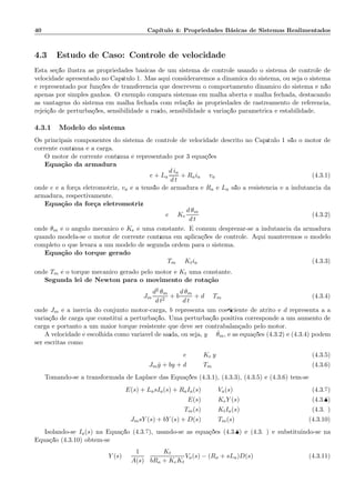 40 Cap´ıtulo 4: Propriedades B´asicas de Sistemas Realimentados
4.3 Estudo de Caso: Controle de velocidade
Esta se¸c˜ao ilustra as propriedades b´asicas de um sistema de controle usando o sistema de controle de
velocidade apresentado no Cap´ıtulo 1. Mas aqui consideraremos a dinˆamica do sistema, ou seja o sistema
´e representado por fun¸c˜oes de transferˆencia que descrevem o comportamento dinˆamico do sistema e n˜ao
apenas por simples ganhos. O exemplo compara sistemas em malha aberta e malha fechada, destacando
as vantagens do sistema em malha fechada com rela¸c˜ao `as propriedades de rastreamento de referˆencia,
rejei¸c˜ao de perturba¸c˜oes, sensibilidade a ru´ıdo, sensibilidade a varia¸c˜ao param´etrica e estabilidade.
4.3.1 Modelo do sistema
Os principais componentes do sistema de controle de velocidade descrito no Cap´ıtulo 1 s˜ao o motor de
corrente cont´ınua e a carga.
O motor de corrente cont´ınua ´e representado por 3 equa¸c˜oes:
Equa¸c˜ao da armadura
e + La
d ia
d t
+ Raia = va (4.3.1)
onde e ´e a for¸ca eletromotriz, va ´e a tens˜ao de armadura e Ra e La s˜ao a resistˆencia e a indutˆancia da
armadura, respectivamente.
Equa¸c˜ao da for¸ca eletromotriz
e = Ke
d θm
d t
(4.3.2)
onde θm ´e o ˆangulo mecˆanico e Ke ´e uma constante. ´E comum desprezar-se a indutˆancia da armadura
quando modela-se o motor de corrente cont´ınua em aplica¸c˜oes de controle. Aqui manteremos o modelo
completo o que levar´a a um modelo de segunda ordem para o sistema.
Equa¸c˜ao do torque gerado
Tm = Ktia (4.3.3)
onde Tm ´e o torque mecˆanico gerado pelo motor e Kt uma constante.
Segunda lei de Newton para o movimento de rota¸c˜ao
Jm
d2 θm
d t2
+ b
d θm
d t
+ d = Tm (4.3.4)
onde Jm ´e a in´ercia do conjunto motor-carga, b representa um coeﬁciente de atrito e d representa a a
varia¸c˜ao de carga que constitui a perturba¸c˜ao. Uma perturba¸c˜ao positiva corresponde a um aumento de
carga e portanto a um maior torque resistente que deve ser contrabalan¸cado pelo motor.
A velocidade ´e escolhida como vari´avel de sa´ıda, ou seja, y = ˙θm, e as equa¸c˜oes (4.3.2) e (4.3.4) podem
ser escritas como
e = Ke y (4.3.5)
Jm ˙y + by + d = Tm (4.3.6)
Tomando-se a transformada de Laplace das Equa¸c˜oes (4.3.1), (4.3.3), (4.3.5) e (4.3.6) tem-se:
E(s) + LasIa(s) + RaIa(s) = Va(s) (4.3.7)
E(s) = KeY (s) (4.3.8)
Tm(s) = KtIa(s) (4.3.9)
JmsY (s) + bY (s) + D(s) = Tm(s) (4.3.10)
Isolando-se Ia(s) na Equa¸c˜ao (4.3.7), usando-se as equa¸c˜oes (4.3.8) e (4.3.9) e substituindo-se na
Equa¸c˜ao (4.3.10) obt´em-se:
Y (s) =
1
A(s)
Kt
bRa + KeKt
Va(s) − (Ra + sLa)D(s) (4.3.11)
 
