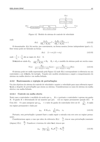 EEL-DAS-UFSC 41
D(s)
Kd
(1 + sτ1)(1 + sτ2)
Controlador
Km
(1 + sτ1)(1 + sτ2)
Σ
R(s) Va(s) Y (s)+
−
Figura 4.2: Modelo do sistema de controle de velocidade
onde
A(s) =
JmLa
bRa + KeKt
s2
+
JmRa + bLa
bRa + KeKt
s + 1 (4.3.12)
O denominador A(s) foi escrito, por conveniˆencia, na forma mˆonica (termo independente igual a 1).
Este termo pode ser fatorado na forma
A(s) = (1 + sτ1)(1 + sτ2) (4.3.13)
onde −
1
τ1
e −
1
τ2
s˜ao as ra´ızes de A(s) = 0.
Deﬁnindo-se ainda Km =
Kt
bRa + KeKt
e Kd = Ra + sLa o modelo do sistema pode ser escrito como
Y (s) =
Km
(1 + sτ1)(1 + sτ2)
Va(s) −
Kd
(1 + sτ1)(1 + sτ2)
D(s) (4.3.14)
O sistema pode ser ent˜ao representado pela Figura 4.2 onde R(s) correspondente `a referˆencia em um
controlador a ser deﬁnido, foi inclu´ıdo. Usando este modelo estudaremos a seguir o comportamento do
sistema em malha aberta e em malha fechada.
4.3.2 Rastreamento e rejei¸c˜ao de perturba¸c˜oes
Um dos objetivos do sistema de controle de velocidade ´e manter a velocidade para uma referˆencia especi-
ﬁcada a despeito de perturba¸c˜oes que atuem no sistema. Consideraremos os casos do sistema em malha
aberta e em malha fechada.
4.3.2.1 Controle em malha aberta
Neste caso o controlador ´e escolhido de modo que va = Kr, e portanto o controlador ´e apenas um ganho
K. O ganho K ´e determinado de tal maneira que y(t) = r(t) no regime permanente quando d(t) = 0
Com d(t) = 0 e para assegurar que yrp = r o valor do ganho do controlador deve ser K =
1
Km
. A sa´ıda
em regime permanente ´e dada por
yrp = K Kmr0 =
1
Km
Kr0 = r0 (4.3.15)
Portanto, sem perturba¸c˜ao ´e poss´ıvel fazer a sa´ıda seguir a entrada com erro zero no regime perma-
nente.
Consideraremos agora o caso que al´em da referˆencia R(s) =
r0
s
, tem-se uma perturba¸c˜ao constante
(degrau) D(s) =
d0
s
. Usando-se o teorema do valor ﬁnal, tem-se que
yrp = lim
s←0
s
1
A(s
KmK
r0
s
− Kd
d0
s
(4.3.16)
 