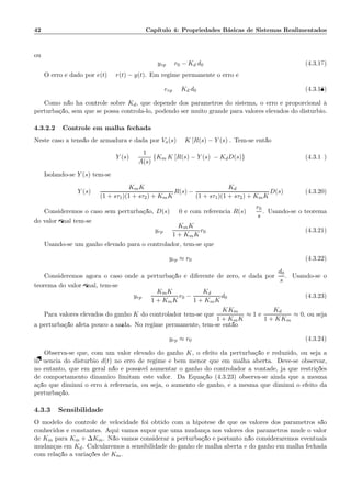 42 Cap´ıtulo 4: Propriedades B´asicas de Sistemas Realimentados
ou
yrp = r0 − Kd d0 (4.3.17)
O erro ´e dado por e(t) = r(t) − y(t). Em regime permanente o erro ´e
erp = Kd d0 (4.3.18)
Como n˜ao h´a controle sobre Kd, que depende dos parˆametros do sistema, o erro ´e proporcional `a
perturba¸c˜ao, sem que se possa control´a-lo, podendo ser muito grande para valores elevados do dist´urbio.
4.3.2.2 Controle em malha fechada
Neste caso a tens˜ao de armadura ´e dada por Va(s) = K [R(s) − Y (s)]. Tem-se ent˜ao
Y (s) =
1
A(s)
{Km K [R(s) − Y (s)] − KdD(s)} (4.3.19)
Isolando-se Y (s) tem-se
Y (s) =
KmK
(1 + sτ1)(1 + sτ2) + KmK
R(s) −
Kd
(1 + sτ1)(1 + sτ2) + KmK
D(s) (4.3.20)
Consideremos o caso sem perturba¸c˜ao, D(s) = 0 e com referˆencia R(s) =
r0
s
. Usando-se o teorema
do valor ﬁnal tem-se
yrp =
KmK
1 + KmK
r0 (4.3.21)
Usando-se um ganho elevado para o controlador, tem-se que
yrp ≈ r0 (4.3.22)
Consideremos agora o caso onde a perturba¸c˜ao ´e diferente de zero, e dada por
d0
s
. Usando-se o
teorema do valor ﬁnal, tem-se:
yrp =
KmK
1 + KmK
r0 −
Kd
1 + KmK
d0 (4.3.23)
Para valores elevados do ganho K do controlador tem-se que
KKm
1 + KmK
≈ 1 e
Kd
1 + KKm
≈ 0, ou seja
a perturba¸c˜ao afeta pouco a sa´ıda. No regime permanente, tem-se ent˜ao
yrp ≈ r0 (4.3.24)
Observa-se que, com um valor elevado do ganho K, o efeito da perturba¸c˜ao ´e reduzido, ou seja a
inﬂuˆencia do dist´urbio d(t) no erro de regime ´e bem menor que em malha aberta. Deve-se observar,
no entanto, que em geral n˜ao ´e poss´ıvel aumentar o ganho do controlador a vontade, j´a que restri¸c˜oes
de comportamento dinˆamico limitam este valor. Da Equa¸c˜ao (4.3.23) observa-se ainda que a mesma
a¸c˜ao que diminui o erro `a referˆencia, ou seja, o aumento de ganho, ´e a mesma que diminui o efeito da
perturba¸c˜ao.
4.3.3 Sensibilidade
O modelo do controle de velocidade foi obtido com a hip´otese de que os valores dos parˆametros s˜ao
conhecidos e constantes. Aqui vamos supor que uma mudan¸ca nos valores dos parˆametros mude o valor
de Km para Km + ∆Km. N˜ao vamos considerar a perturba¸c˜ao e portanto n˜ao consideraremos eventuais
mudan¸cas em Kd. Calcularemos a sensibilidade do ganho de malha aberta e do ganho em malha fechada
com rela¸c˜ao a varia¸c˜oes de Km.
 