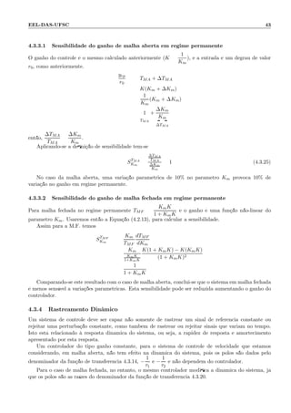 EEL-DAS-UFSC 43
4.3.3.1 Sensibilidade do ganho de malha aberta em regime permanente
O ganho do controle ´e o mesmo calculado anteriormente (K =
1
Km
), e a entrada ´e um degrau de valor
r0, como anteriormente.
yrp
r0
= TMA + ∆TMA
= K(Km + ∆Km)
=
1
Km
(Km + ∆Km)
= 1
TMA
+
∆Km
Km
∆TMA
ent˜ao,
∆TMA
TMA
=
∆Km
Km
.
Aplicando-se a deﬁni¸c˜ao de sensibilidade tem-se
STMA
Km
=
∆TMA
TMA
∆Km
Km
= 1 (4.3.25)
No caso da malha aberta, uma varia¸c˜ao param´etrica de 10% no parˆametro Km provoca 10% de
varia¸c˜ao no ganho em regime permanente.
4.3.3.2 Sensibilidade do ganho de malha fechada em regime permanente
Para malha fechada no regime permanente TMF =
KmK
1 + KmK
e o ganho ´e uma fun¸c˜ao n˜ao-linear do
parˆametro Km. Usaremos ent˜ao a Equa¸c˜ao (4.2.13), para calcular a sensibilidade.
Assim para a M.F. temos
STMF
Km
=
Km
TMF
dTMF
dKm
=
Km
KmK
1+KmK
K(1 + KmK) − K(KmK)
(1 + KmK)2
=
1
1 + KmK
Comparando-se este resultado com o caso de malha aberta, conclui-se que o sistema em malha fechada
´e menos sens´ıvel a varia¸c˜oes param´etricas. Esta sensibilidade pode ser reduzida aumentando o ganho do
controlador.
4.3.4 Rastreamento Dinˆamico
Um sistema de controle deve ser capaz n˜ao somente de rastrear um sinal de referˆencia constante ou
rejeitar uma perturba¸c˜ao constante, como tamb´em de rastrear ou rejeitar sinais que variam no tempo.
Isto est´a relacionado `a resposta dinˆamica do sistema, ou seja, a rapidez de resposta e amortecimento
apresentado por esta resposta.
Um controlador do tipo ganho constante, para o sistema de controle de velocidade que estamos
considerando, em malha aberta, n˜ao tem efeito na dinˆamica do sistema, pois os p´olos s˜ao dados pelo
denominador da fun¸c˜ao de transferˆencia 4.3.14, −
1
τ1
e −
1
τ2
e n˜ao dependem do controlador.
Para o caso de malha fechada, no entanto, o mesmo controlador modiﬁca a dinˆamica do sistema, j´a
que os p´olos s˜ao as ra´ızes do denominador da fun¸c˜ao de transferˆencia 4.3.20.
 