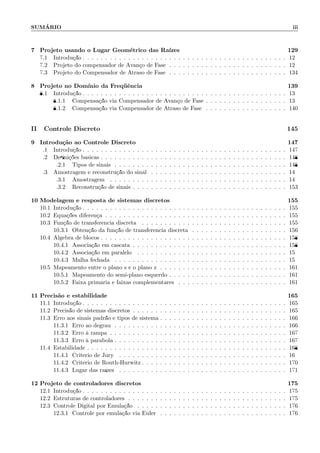 SUM´ARIO iii
7 Projeto usando o Lugar Geom´etrico das Ra´ızes 129
7.1 Introdu¸c˜ao . . . . . . . . . . . . . . . . . . . . . . . . . . . . . . . . . . . . . . . . . . . . . 129
7.2 Projeto do compensador de Avan¸co de Fase . . . . . . . . . . . . . . . . . . . . . . . . . . 129
7.3 Projeto do Compensador de Atraso de Fase . . . . . . . . . . . . . . . . . . . . . . . . . . 134
8 Projeto no Dom´ınio da Freq¨uˆencia 139
8.1 Introdu¸c˜ao . . . . . . . . . . . . . . . . . . . . . . . . . . . . . . . . . . . . . . . . . . . . . 139
8.1.1 Compensa¸c˜ao via Compensador de Avan¸co de Fase . . . . . . . . . . . . . . . . . . 139
8.1.2 Compensa¸c˜ao via Compensador de Atraso de Fase . . . . . . . . . . . . . . . . . . 140
II Controle Discreto 145
9 Introdu¸c˜ao ao Controle Discreto 147
9.1 Introdu¸c˜ao . . . . . . . . . . . . . . . . . . . . . . . . . . . . . . . . . . . . . . . . . . . . . 147
9.2 Deﬁni¸c˜oes b´asicas . . . . . . . . . . . . . . . . . . . . . . . . . . . . . . . . . . . . . . . . . 148
9.2.1 Tipos de sinais . . . . . . . . . . . . . . . . . . . . . . . . . . . . . . . . . . . . . . 148
9.3 Amostragem e reconstru¸c˜ao do sinal . . . . . . . . . . . . . . . . . . . . . . . . . . . . . . 149
9.3.1 Amostragem . . . . . . . . . . . . . . . . . . . . . . . . . . . . . . . . . . . . . . . 149
9.3.2 Reconstru¸c˜ao de sinais . . . . . . . . . . . . . . . . . . . . . . . . . . . . . . . . . . 153
10 Modelagem e resposta de sistemas discretos 155
10.1 Introdu¸c˜ao . . . . . . . . . . . . . . . . . . . . . . . . . . . . . . . . . . . . . . . . . . . . . 155
10.2 Equa¸c˜oes diferen¸ca . . . . . . . . . . . . . . . . . . . . . . . . . . . . . . . . . . . . . . . . 155
10.3 Fun¸c˜ao de transferˆencia discreta . . . . . . . . . . . . . . . . . . . . . . . . . . . . . . . . 155
10.3.1 Obten¸c˜ao da fun¸c˜ao de transferˆencia discreta . . . . . . . . . . . . . . . . . . . . . 156
10.4 ´Algebra de blocos . . . . . . . . . . . . . . . . . . . . . . . . . . . . . . . . . . . . . . . . . 158
10.4.1 Associa¸c˜ao em cascata . . . . . . . . . . . . . . . . . . . . . . . . . . . . . . . . . . 158
10.4.2 Associa¸c˜ao em paralelo . . . . . . . . . . . . . . . . . . . . . . . . . . . . . . . . . 159
10.4.3 Malha fechada . . . . . . . . . . . . . . . . . . . . . . . . . . . . . . . . . . . . . . 159
10.5 Mapeamento entre o plano s e o plano z . . . . . . . . . . . . . . . . . . . . . . . . . . . . 161
10.5.1 Mapeamento do semi-plano esquerdo . . . . . . . . . . . . . . . . . . . . . . . . . . 161
10.5.2 Faixa prim´aria e faixas complementares . . . . . . . . . . . . . . . . . . . . . . . . 161
11 Precis˜ao e estabilidade 165
11.1 Introdu¸c˜ao . . . . . . . . . . . . . . . . . . . . . . . . . . . . . . . . . . . . . . . . . . . . . 165
11.2 Precis˜ao de sistemas discretos . . . . . . . . . . . . . . . . . . . . . . . . . . . . . . . . . . 165
11.3 Erro aos sinais padr˜ao e tipos de sistema . . . . . . . . . . . . . . . . . . . . . . . . . . . . 166
11.3.1 Erro ao degrau . . . . . . . . . . . . . . . . . . . . . . . . . . . . . . . . . . . . . . 166
11.3.2 Erro `a rampa . . . . . . . . . . . . . . . . . . . . . . . . . . . . . . . . . . . . . . . 167
11.3.3 Erro `a par´abola . . . . . . . . . . . . . . . . . . . . . . . . . . . . . . . . . . . . . . 167
11.4 Estabilidade . . . . . . . . . . . . . . . . . . . . . . . . . . . . . . . . . . . . . . . . . . . . 168
11.4.1 Crit´erio de Jury . . . . . . . . . . . . . . . . . . . . . . . . . . . . . . . . . . . . . 169
11.4.2 Crit´erio de Routh-Hurwitz . . . . . . . . . . . . . . . . . . . . . . . . . . . . . . . . 170
11.4.3 Lugar das ra´ızes . . . . . . . . . . . . . . . . . . . . . . . . . . . . . . . . . . . . . 171
12 Projeto de controladores discretos 175
12.1 Introdu¸c˜ao . . . . . . . . . . . . . . . . . . . . . . . . . . . . . . . . . . . . . . . . . . . . . 175
12.2 Estruturas de controladores . . . . . . . . . . . . . . . . . . . . . . . . . . . . . . . . . . . 175
12.3 Controle Digital por Emula¸c˜ao . . . . . . . . . . . . . . . . . . . . . . . . . . . . . . . . . 176
12.3.1 Controle por emula¸c˜ao via Euler . . . . . . . . . . . . . . . . . . . . . . . . . . . . 176
 