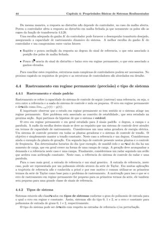 44 Cap´ıtulo 4: Propriedades B´asicas de Sistemas Realimentados
Da mesma maneira, a resposta ao dist´urbio n˜ao depende do controlador, no caso da malha aberta.
Por´em o controlador afeta a resposta ao dist´urbio em malha fechada j´a que novamente os p´olos s˜ao as
ra´ızes da fun¸c˜ao de transferˆencia 4.3.20.
Uma escolha adequada do ganho K do controlador pode fornecer o desempenho transit´orio desejado,
assegurando a capacidade de rastreamento dinˆamico do sistema. A melhor escolha do ganho K do
controlador ´e um compromisso entre v´arios fatores:
• Rapidez e pouca oscila¸c˜ao da resposta ao degrau do sinal de referˆencia, o que est´a associado `a
posi¸c˜ao dos p´olos de malha fechada.
• Pouca inﬂuˆencia do sinal de dist´urbio e baixo erro em regime permanente, o que est´a associado a
ganhos elevados.
Para conciliar estes requisitos, estruturas mais complexas de controladores podem ser necess´arios. No
pr´oximo cap´ıtulo os requisitos de projeto e as estruturas de controladores s˜ao abordados em detalhe.
4.4 Rastreamento em regime permanente (precis˜ao) e tipo de sistema
4.4.1 Rastreamento e sinais padr˜ao
Rastreamento se refere `a capacidade do sistema de controle de seguir (rastrear) uma referˆencia, ou seja, o
erro entre a referˆencia e a sa´ıda do sistema de controle ´e nula ou pequena. O erro em regime permanente
´e deﬁnido como limt→∞(r(t) − y(t)).
´E importante observar que o estudo em regime permanente s´o tem sentido se o sistema atinge um
regime permanente. Este problema est´a associado ao conceito de estabilidade., que ser´a estudado na
pr´oxima se¸c˜ao. Aqui partimos da hip´otese de que o sistema ´e est´avel.
O erro em regime permanente ´e em geral estudado para 3 sinais padr˜ao; o degrau, a rampa e a
par´abola. A raz˜ao da escolha destes sinais se deve ao requisito que um sistema de controle deve atender
em termos de capacidade de rastreamento. Consideremos um uma usina geradora de energia el´etrica.
Um sistema de controle presente em todas as plantas geradoras ´e o sistema de controle de tens˜ao. O
objetivo ´e simplesmente manter a tens˜ao constante. Neste caso a referˆencia ´e um degrau. Consideremos
ainda o exemplo da planta de gera¸c˜ao. Um segundo la¸co de controle presente nestas plantas ´e o controle
de freq¨uˆencia. Em determinados hor´arios do dia (por exemplo, de manh˜a cedo e ao ﬁnal do dia h´a um
aumento de carga, que em geral cresce na forma de uma rampa de carga. A gera¸c˜ao deve acompanhar a
demanda e a referˆencia neste caso ´e uma rampa. Finalmente, consideremos um radar seguindo um avi˜ao
que acelera com acelera¸c˜ao constante. Neste caso, a referˆencia do sistema de controle do radar ´e uma
par´abola.
Para o caso mais geral, a entrada de referˆencia ´e um sinal gen´erico. A entrada de referˆencia, neste
caso, pode ser representada por um polinˆomio obtido atrav´es da s´erie de Taylor. Em muitas aplica¸c˜oes
a trajet´oria de referˆencia n˜ao ´e conhecida a priori e por esse motivo ´e comum utilizar-se os primeiros
termos da s´erie de Taylor como base para o problema de rastreamento. A motiva¸c˜ao para isso ´e que se o
erro de rastreamento em regime permanente for pequeno para os primeiros termos da s´erie, ele tamb´em
ser´a pequeno para uma grande classe de sinais de referˆencia.
4.4.2 Tipos de sistema
Sistemas est´aveis s˜ao classiﬁcados em tipos de sistemas conforme o grau do polinˆomio de entrada para
o qual o erro em regime ´e constante. Assim, sistemas s˜ao do tipo 0, 1 e 2, se o erro ´e constante para
polinˆomios de entrada de graus 0, 1 e 2, respectivamente.
O tipo do sistema pode ser deﬁnido com respeito `as entradas de referˆencia e/ou perturba¸c˜ao.
 