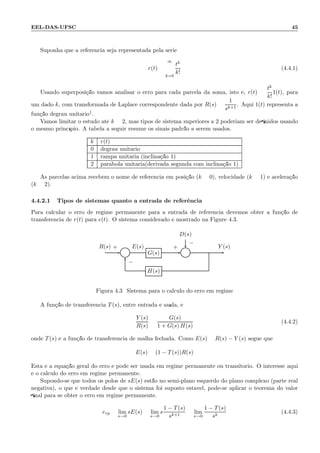 EEL-DAS-UFSC 45
Suponha que a referˆencia seja representada pela s´erie
r(t) =
∞
k=0
tk
k!
(4.4.1)
Usando superposi¸c˜ao vamos analisar o erro para cada parcela da soma, isto ´e, r(t) =
tk
k!
1(t), para
um dado k, com transformada de Laplace correspondente dada por R(s) =
1
sk+1
. Aqui 1(t) representa a
fun¸c˜ao degrau unit´ario1.
Vamos limitar o estudo at´e k = 2, mas tipos de sistema superiores a 2 poderiam ser deﬁnidos usando
o mesmo princ´ıpio. A tabela a seguir resume os sinais padr˜ao a serem usados.
k r(t)
0 degrau unit´ario
1 rampa unit´aria (inclina¸c˜ao 1)
2 par´abola unit´aria(derivada segunda com inclina¸c˜ao 1)
As parcelas acima recebem o nome de referˆencia em posi¸c˜ao (k = 0), velocidade (k = 1) e acelera¸c˜ao
(k = 2).
4.4.2.1 Tipos de sistemas quanto a entrada de referˆencia
Para calcular o erro de regime permanente para a entrada de referˆencia devemos obter a fun¸c˜ao de
transferˆencia de r(t) para e(t). O sistema considerado ´e mostrado na Figure 4.3.
D(s)
Σ G(s) Σ
H(s)
R(s) E(s) Y (s)+
−
+
−
Figura 4.3: Sistema para o c´alculo do erro em regime
A fun¸c˜ao de transferˆencia T(s), entre entrada e sa´ıda, ´e:
Y (s)
R(s)
=
G(s)
1 + G(s) H(s)
(4.4.2)
onde T(s) ´e a fun¸c˜ao de transferˆencia de malha fechada. Como E(s) = R(s) − Y (s) segue que
E(s) = (1 − T(s))R(s)
Esta ´e a equa¸c˜ao geral do erro e pode ser usada em regime permanente ou transit´orio. O interesse aqui
´e o c´alculo do erro em regime permanente.
Supondo-se que todos os p´olos de sE(s) est˜ao no semi-plano esquerdo do plano complexo (parte real
negativa), o que ´e verdade desde que o sistema foi suposto est´avel, pode-se aplicar o teorema do valor
ﬁnal para se obter o erro em regime permanente.
erp = lim
s→0
sE(s) = lim
s→0
s
1 − T(s)
sk+1
= lim
s→0
1 − T(s)
sk
(4.4.3)
 