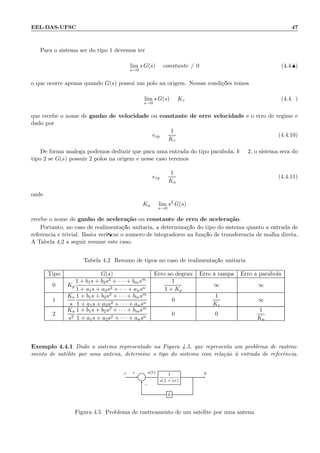 EEL-DAS-UFSC 47
Para o sistema ser do tipo 1 devemos ter
lim
s→0
s G(s) = constante = 0 (4.4.8)
o que ocorre apenas quando G(s) possui um p´olo na origem. Nessas condi¸c˜oes temos
lim
s→0
s G(s) = Kv (4.4.9)
que recebe o nome de ganho de velocidade ou constante de erro velocidade e o erro de regime ´e
dado por
erp =
1
Kv
(4.4.10)
De forma an´aloga podemos deduzir que para uma entrada do tipo par´abola, k = 2, o sistema ser´a do
tipo 2 se G(s) possuir 2 p´olos na origem e nesse caso teremos
erp =
1
Ka
(4.4.11)
onde
Ka = lim
s→0
s2
G(s)
recebe o nome de ganho de acelera¸c˜ao ou constante de erro de acelera¸c˜ao.
Portanto, no caso de realimenta¸c˜ao unit´aria, a determina¸c˜ao do tipo do sistema quanto a entrada de
referˆencia ´e trivial. Basta veriﬁcar o n´umero de integradores na fun¸c˜ao de transferˆencia de malha direta.
A Tabela 4.2 a seguir resume este caso.
Tabela 4.2: Resumo de tipos no caso de realimenta¸c˜ao unit´aria
Tipo G(s) Erro ao degrau Erro `a rampa Erro `a par´abola
0 Kp
1 + b1s + b2s2 + · · · + bmsm
1 + a1s + a2s2 + · · · + ansn
1
1 + Kp
∞ ∞
1
Kv
s
1 + b1s + b2s2 + · · · + bmsm
1 + a1s + a2s2 + · · · + ansn
0
1
Kv
∞
2
Ka
s2
1 + b1s + b2s2 + · · · + bmsm
1 + a1s + a2s2 + · · · + ansn
0 0
1
Ka
Exemplo 4.4.1 Dado o sistema representado na Figura 4.5, que representa um problema de rastrea-
mento de sat´elite por uma antena, determine o tipo do sistema com rela¸c˜ao `a entrada de referˆencia.
Σ
1
s(1 + sτ)
h
r a(t) y+
−
Figura 4.5: Problema de rastreamento de um sat´elite por uma antena
 
