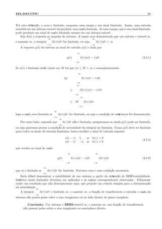 EEL-DAS-UFSC 51
Por esta deﬁni¸c˜ao, o seno ´e limitado, enquanto uma rampa ´e um sinal ilimitado. Assim, uma entrada
senoidal em um sistema est´avel vai produzir uma sa´ıda limitada. J´a uma rampa, que ´e um sinal ilimitado,
pode produzir um sinal de sa´ıda ilimitado mesmo em um sistema est´avel.
Seja h(t) a resposta ao impulso do sistema. A seguir ser´a demonstrado que um sistema ´e est´avel se,
e somente se, a integral
∞
−∞
|h(τ)|dτ for limitada, ou seja,
∞
−∞
|h(τ)|dτ  ∞
A resposta y(t) do sistema ao sinal de entrada u(t) ´e dada por
y(t) =
∞
−∞
h(τ)u(t − τ)dτ (4.5.1)
Se u(t) ´e limitado ent˜ao existe em M tal que |u| ≤ M  ∞ e conseq¨uentemente
|y| =
∞
−∞
h(τ)u(t − τ)dτ
≤
∞
−∞
|h(τ)||u(t − τ)|dτ
≤ M
∞
−∞
|h(τ)|dτ
logo a sa´ıda ser´a limitada se
∞
−∞
|h(τ)|dτ for limitada, ou seja a condi¸c˜ao de suﬁciˆencia foi demonstrada.
Por outro lado, supondo que
∞
−∞
h(τ)dτ n˜ao ´e limitada, perguntamos se ainda y(t) pode ser limitada,
ou seja queremos provar a condi¸c˜ao de necessidade da integral ser limitada. Como y(t) deve ser limitada
para todos os sinais de entrada limitados, basta escolher o sinal de entrada seguinte
u(t − τ) = 1, se h(τ)  0
u(t − τ) = −1, se h(τ)  0
(4.5.2)
que resulta no sinal de sa´ıda
y(t) =
∞
−∞
h(τ)u(t − τ)dτ =
∞
−∞
|h(τ)|dτ (4.5.3)
que s´o ´e limitado se
∞
−∞
|h(τ)|dτ for limitada. Portanto esta ´e uma condi¸c˜ao necess´aria.
Seria dif´ıcil demonstrar a estabilidade de um sistema a partir da deﬁni¸c˜ao de BIBO-estabilidade.
Inﬁnitos sinais limitados deveriam ser aplicados e as sa´ıdas correspondentes observadas. Felizmente
existe um resultado que n˜ao demonstramos aqui, que permite um crit´erio simples para a determina¸c˜ao
da estabilidade.
A integral
∞
−∞
|h(τ)|dτ ´e limitada se, e somente se, a fun¸c˜ao de transferˆencia a entrada e sa´ıda do
sistema n˜ao possui p´olos sobre o eixo imagin´ario ou no lado direito do plano complexo.
Conclus˜ao: Um sistema ´e BIBO-est´avel se, e somente se, sua fun¸c˜ao de transferˆencia
n˜ao possuir p´olos sobre o eixo imagin´ario no semi-plano direito.
 