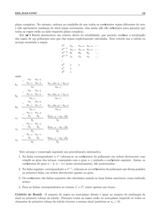 EEL-DAS-UFSC 53
plano complexo. No entanto, embora as condi¸c˜oes de que todos os coeﬁcientes sejam diferentes de zero
e n˜ao apresentem mudan¸ca de sinal sejam necess´arias, elas ainda n˜ao s˜ao suﬁcientes para garantir que
todas as ra´ızes est˜ao no lado esquerdo plano complexo.
Em 1874 Routh desenvolveu um crit´erio direto de estabilidade, que permite veriﬁcar a localiza¸c˜ao
das ra´ızes de um polinˆomio sem que elas sejam explicitamente calculadas. Este crit´erio usa a tabela ou
arranjo mostrado a seguir.
sn an an−2 an−4 . . .
sn−1 an−1 an−3 an−5 . . .
sn−2 b1 b2 b3 . . .
sn−3 c1 c2 c3 . . .
...
s2 ∗ ∗
s1 ∗
s0 ∗
onde:
b1 =
−
an an−2
an−1 an−3
a1
=
an−1an−2 − an−3
an−1
b2 =
−
an an−4
an−1 an−5
an−1
=
an−1an−4 − an−5
an−1
b3 =
−
an an−6
an−1 an−7
an−1
=
an−1an−6 − an−7
an−1
c1 =
−
an−1 an−3
b1 b2
b1
=
b1an−3 − an−1b2
b1
c2 =
−
an−1 an−5
b1 b3
b1
=
b1an−5 − an−1b3
b1
c3 =
−
an−1 an−7
b1 b4
b1
=
b1an−7 − an−1b4
b1
Este arranjo ´e constru´ıdo seguindo um procedimento sistem´atico.
1. Na linha correspondente a sn colocam-se os coeﬁcientes do polinˆomio em ordem decrescente com
rela¸c˜ao ao grau dos termos, come¸cando com o grau n, e pulando o coeﬁciente seguinte. Assim, os
coeﬁcientes de grau n − 2, n − 4 e assim sucessivamente, s˜ao posicionados.
2. Na linha seguinte, correspondente a sn−1, colocam-se os coeﬁcientes do polinˆomio que foram pulados
na primeira linha, em ordem decrescente quanto ao grau.
3. Os coeﬁcientes das linhas seguintes s˜ao calculados usando as duas linhas anteriores, como indicado
acima.
4. Para as linhas correspondentes ao termos s1 e s0, existe apenas um termo.
Crit´erio de Routh O n´umero de ra´ızes no semi-plano direito ´e igual ao n´umero de mudan¸cas de
sinal na primeira coluna da tabela. Portanto todas as ra´ızes est˜ao no semi-plano esquerdo se todos os
elementos da primeira coluna da tabela tiverem o mesmo sinal (positivos se an  0).
 